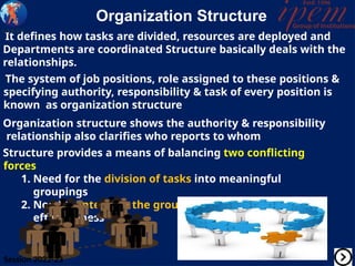 Organization Structure
It defines how tasks are divided, resources are deployed and
Departments are coordinated Structure basically deals with the
relationships.
The system of job positions, role assigned to these positions &
specifying authority, responsibility & task of every position is
known as organization structure
Organization structure shows the authority & responsibility
relationship also clarifies who reports to whom
Structure provides a means of balancing two conflicting
forces
1. Need for the division of tasks into meaningful
groupings
2. Need to integrate the groupings for efficiency &
effectiveness
Session 2022-23
 