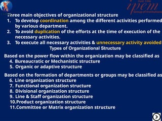 Three main objectives of organizational structure
1. To develop coordination among the different activities performed
by various department.
2. To avoid duplication of the efforts at the time of execution of the
necessary activities.
3. To execute all necessary activities & unnecessary activity avoided
Types of Organizational Structure
Based on the power flow within the organization may be classified as
4. Bureaucratic or Mechanistic structure
5. Organic or adaptive structure
Based on the formation of departments or groups may be classified as
6. Line organization structure
7. Functional organization structure
8. Divisional organization structure
9. Line & Staff organization structure
10.Product organization structure
11.Committee or Matrix organization structure
 
