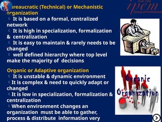 Bureaucratic (Technical) or Mechanistic
organization
 It is based on a formal, centralized
network
 It is high in specialization, formalization
& centralization
 It is easy to maintain & rarely needs to be
changed
 well defined hierarchy where top level
make the majority of decisions
Organic or Adaptive organization
 It is unstable & dynamic environment
It is complex & need to quickly adapt or
changed
It is low in specialization, formalization &
centralization
When environment changes an
organization must be able to gather,
process & distribute information very
 