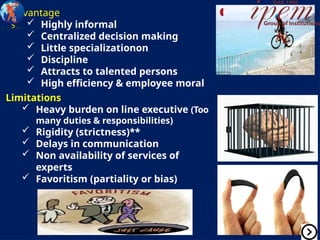 Advantage
s  Highly informal
 Centralized decision making
 Little specializationon
 Discipline
 Attracts to talented persons
 High efficiency & employee moral
Limitations
 Heavy burden on line executive (Too
many duties & responsibilities)
 Rigidity (strictness)**
 Delays in communication
 Non availability of services of
experts
 Favoritism (partiality or bias)
 