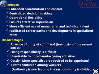 Advantages
 Enhanced coordination and control
 Centralized decision making
 Operational flexibility
 Ensures effective supervision
 More efficient use of managerial and technical talent
 Facilitated career paths and development in specialized
areas
Disadvantages
 Absence of unity of command (Instructions from several
bosses)
 Fixing responsibility is difficult
 Unsuitable to non-manufacturing activities
 Costly : More specialist are required to be appointed
 Crates confusion among workers
(Authority is overlapping the responsibility is divided)
 