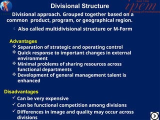 Divisional Structure
Divisional approach. Grouped together based on a
common product, program, or geographical region.
 Also called multidivisional structure or M-Form
Advantages
 Separation of strategic and operating control
 Quick response to important changes in external
environment
 Minimal problems of sharing resources across
functional departments
 Development of general management talent is
enhanced
Disadvantages
 Can be very expensive
 Can be functional competition among divisions
 Differences in image and quality may occur across
divisions
 