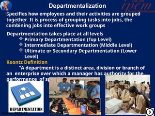 Departmentalization
Specifies how employees and their activities are grouped
together It is process of grouping tasks into jobs, the
combining jobs into effective work groups
Departmentation takes place at all levels
 Primary Departmentation (Top Level)
 Intermediate Departmentation (Middle Level)
 Ultimate or Secondary Departmentation (Lower
Level)
Koontz Definition
“A department is a distinct area, division or branch of
an enterprise over which a manager has authority for the
performance of specified activities
Session 2022-23
 