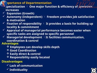 Importance of Departmentation
 Specialization  One major function & efficiency of operation
increases
 Expansion (Growth)
 Autonomy (Independent)  Freedom provides job satisfaction
& motivation
 Fixation of responsibility  It provides a basis for building up
locality & commitment
 Appraisal of managerial performance becomes easier when
specific tasks are assigned to specific personnel
 Managerial development It facilities communication,
coordination & control
Advantages
 Employees can develop skills depth
 Good Coordination
 Easily direct & control
 Responsibility easily located
Disadvantages
 Lack of communication
 Individuality
 