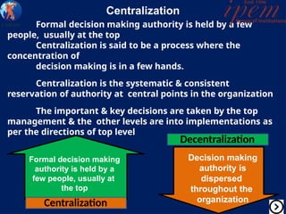 Centralization
Formal decision making authority is held by a few
people, usually at the top
Centralization is said to be a process where the
concentration of
decision making is in a few hands.
Centralization is the systematic & consistent
reservation of authority at central points in the organization
The important & key decisions are taken by the top
management & the other levels are into implementations as
per the directions of top level
Formal decision making
authority is held by a
few people, usually at
the top
Decision making
authority is
dispersed
throughout the
organization
Centralization
Decentralization
 