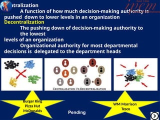 Centralization
A function of how much decision-making authority is
pushed down to lower levels in an organization
Decentralization
The pushing down of decision-making authority to
the lowest
levels of an organization
Organizational authority for most departmental
decisions is delegated to the department heads
Burger King
Pizza Hut
McDonalds
WM Morrison
Tesco
Pending
 