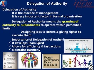 Delegation of Authority
It is the essence of management
It is very important factor in formal organization
Delegation of Authority means the granting of
authority to subordinates to operate within prescribed
limits
Assigning jobs to others & giving rights to
execute them
Importance of Delegation of Authority
 It develops Team Spirit
 Allows for efficiency & fast actions
 Maintains Harmony
Delegation of Authority
Harmony
 