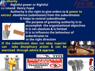 2.Authority
Rightful power or Rightful
command Henry Fayol
Authority is the right to give orders to & power to
extract obedience (submission) from the subordinates
It helps to control subordinates
The purpose of granting authority is to
accomplish the organizational objectives
It is not absolute & is limited
It is to influence the behaviour of
subordinates to
in the right direction
If the subordinate does not obey superior
can take disciplinary action & can be
exercised through advice & approve
 
