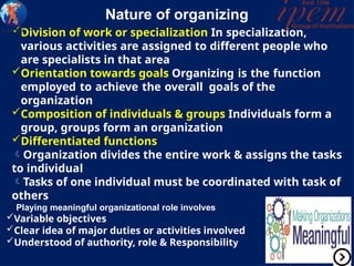 Nature of organizing
Division of work or specialization In specialization,
various activities are assigned to different people who
are specialists in that area
Orientation towards goals Organizing is the function
employed to achieve the overall goals of the
organization
Composition of individuals & groups Individuals form a
group, groups form an organization
Differentiated functions
Organization divides the entire work & assigns the tasks
to individual
Tasks of one individual must be coordinated with task of
others
Playing meaningful organizational role involves
Variable objectives
Clear idea of major duties or activities involved
Understood of authority, role & Responsibility
 