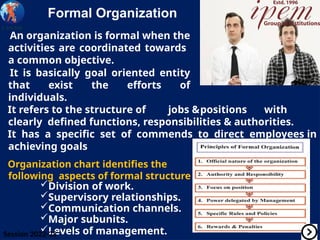 Formal Organization
An organization is formal when the
activities are coordinated towards
a common objective.
It is basically goal oriented entity
that exist the efforts of
individuals.
It refers to the structure of jobs &positions with
clearly defined functions, responsibilities & authorities.
It has a specific set of commends to direct employees in
achieving goals
Organization chart identifies the
following aspects of formal structure
Division of work.
Supervisory relationships.
Communication channels.
Major subunits.
Levels of management.
Session 2022-23
 