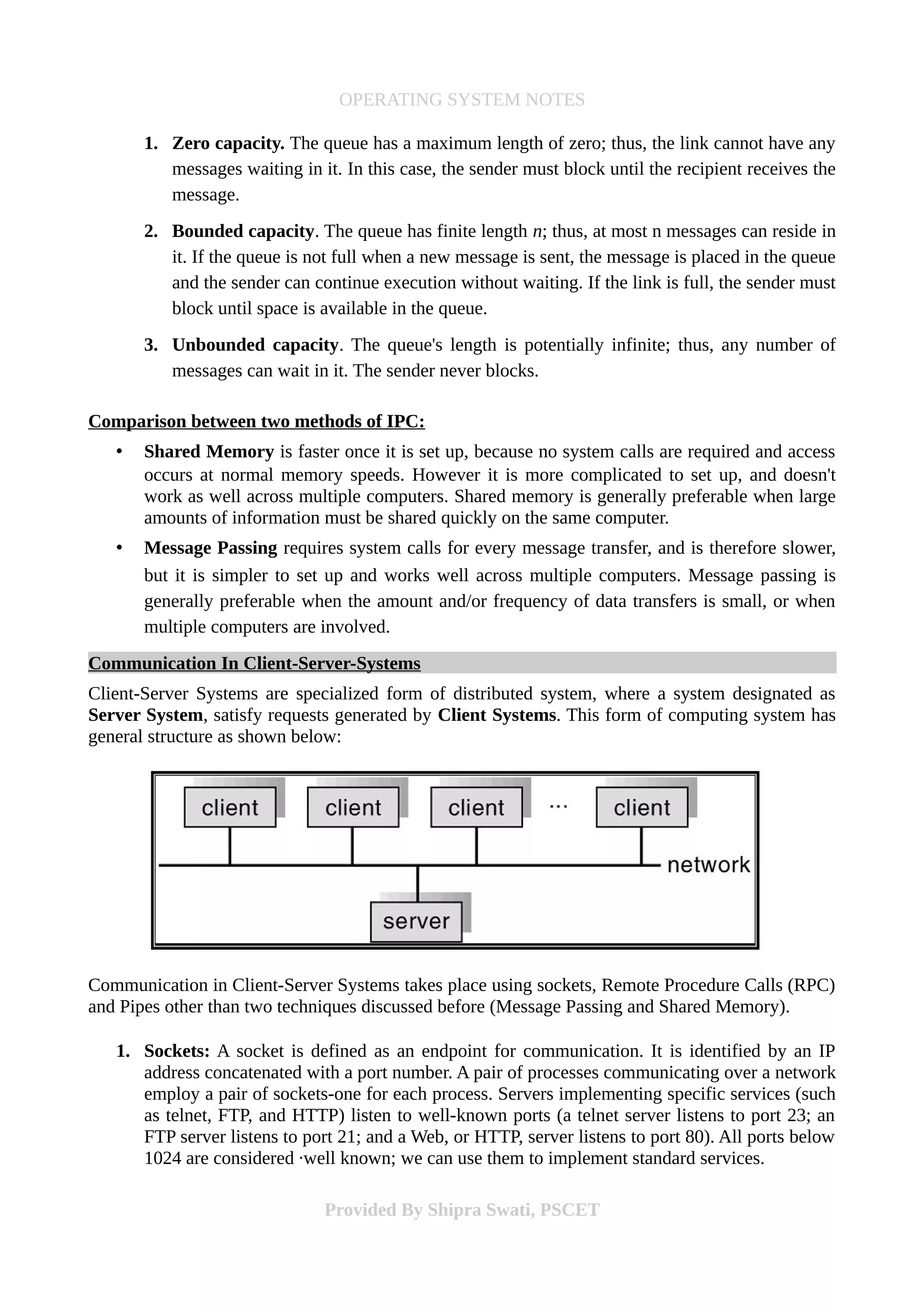OPERATING SYSTEM NOTES
1. Zero capacity. The queue has a maximum length of zero; thus, the link cannot have any
messages waiting in it. In this case, the sender must block until the recipient receives the
message.
2. Bounded capacity. The queue has finite length n; thus, at most n messages can reside in
it. If the queue is not full when a new message is sent, the message is placed in the queue
and the sender can continue execution without waiting. If the link is full, the sender must
block until space is available in the queue.
3. Unbounded capacity. The queue's length is potentially infinite; thus, any number of
messages can wait in it. The sender never blocks.
Comparison between two methods of IPC:
• Shared Memory is faster once it is set up, because no system calls are required and access
occurs at normal memory speeds. However it is more complicated to set up, and doesn't
work as well across multiple computers. Shared memory is generally preferable when large
amounts of information must be shared quickly on the same computer.
• Message Passing requires system calls for every message transfer, and is therefore slower,
but it is simpler to set up and works well across multiple computers. Message passing is
generally preferable when the amount and/or frequency of data transfers is small, or when
multiple computers are involved.
Communication In Client-Server-Systems
Client-Server Systems are specialized form of distributed system, where a system designated as
Server System, satisfy requests generated by Client Systems. This form of computing system has
general structure as shown below:
Communication in Client-Server Systems takes place using sockets, Remote Procedure Calls (RPC)
and Pipes other than two techniques discussed before (Message Passing and Shared Memory).
1. Sockets: A socket is defined as an endpoint for communication. It is identified by an IP
address concatenated with a port number. A pair of processes communicating over a network
employ a pair of sockets-one for each process. Servers implementing specific services (such
as telnet, FTP, and HTTP) listen to well-known ports (a telnet server listens to port 23; an
FTP server listens to port 21; and a Web, or HTTP, server listens to port 80). All ports below
1024 are considered ·well known; we can use them to implement standard services.
Provided By Shipra Swati, PSCET
 