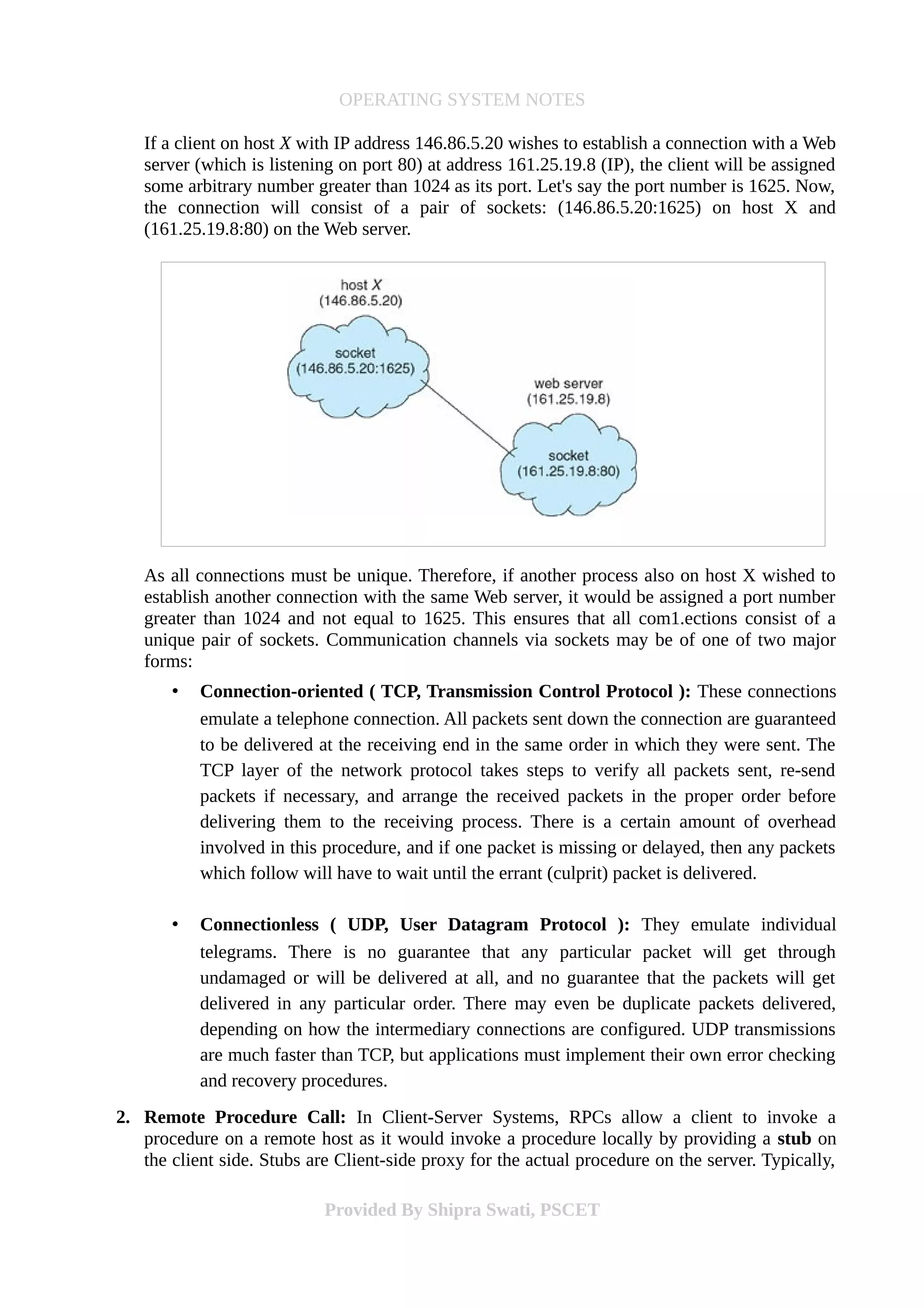 OPERATING SYSTEM NOTES
If a client on host X with IP address 146.86.5.20 wishes to establish a connection with a Web
server (which is listening on port 80) at address 161.25.19.8 (IP), the client will be assigned
some arbitrary number greater than 1024 as its port. Let's say the port number is 1625. Now,
the connection will consist of a pair of sockets: (146.86.5.20:1625) on host X and
(161.25.19.8:80) on the Web server.
As all connections must be unique. Therefore, if another process also on host X wished to
establish another connection with the same Web server, it would be assigned a port number
greater than 1024 and not equal to 1625. This ensures that all com1.ections consist of a
unique pair of sockets. Communication channels via sockets may be of one of two major
forms:
• Connection-oriented ( TCP, Transmission Control Protocol ): These connections
emulate a telephone connection. All packets sent down the connection are guaranteed
to be delivered at the receiving end in the same order in which they were sent. The
TCP layer of the network protocol takes steps to verify all packets sent, re-send
packets if necessary, and arrange the received packets in the proper order before
delivering them to the receiving process. There is a certain amount of overhead
involved in this procedure, and if one packet is missing or delayed, then any packets
which follow will have to wait until the errant (culprit) packet is delivered.
• Connectionless ( UDP, User Datagram Protocol ): They emulate individual
telegrams. There is no guarantee that any particular packet will get through
undamaged or will be delivered at all, and no guarantee that the packets will get
delivered in any particular order. There may even be duplicate packets delivered,
depending on how the intermediary connections are configured. UDP transmissions
are much faster than TCP, but applications must implement their own error checking
and recovery procedures.
2. Remote Procedure Call: In Client-Server Systems, RPCs allow a client to invoke a
procedure on a remote host as it would invoke a procedure locally by providing a stub on
the client side. Stubs are Client-side proxy for the actual procedure on the server. Typically,
Provided By Shipra Swati, PSCET
 