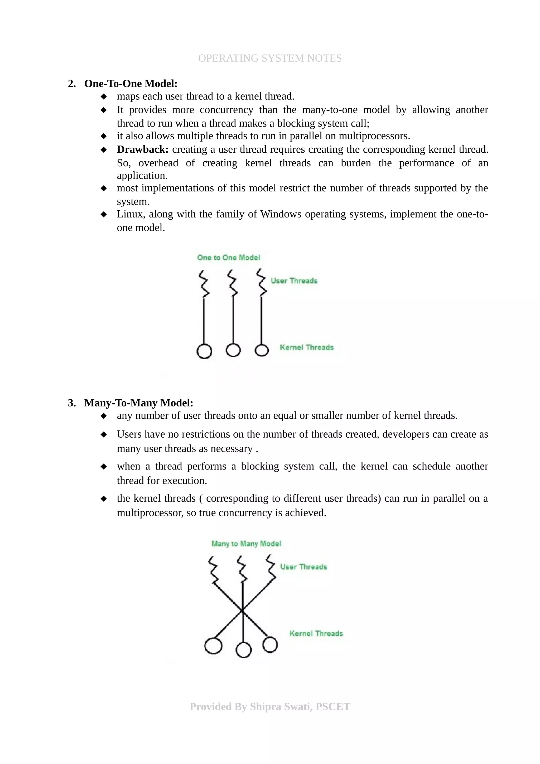 OPERATING SYSTEM NOTES
2. One-To-One Model:
 maps each user thread to a kernel thread.
 It provides more concurrency than the many-to-one model by allowing another
thread to run when a thread makes a blocking system call;
 it also allows multiple threads to run in parallel on multiprocessors.
 Drawback: creating a user thread requires creating the corresponding kernel thread.
So, overhead of creating kernel threads can burden the performance of an
application.
 most implementations of this model restrict the number of threads supported by the
system.
 Linux, along with the family of Windows operating systems, implement the one-to-
one model.
3. Many-To-Many Model:
 any number of user threads onto an equal or smaller number of kernel threads.
 Users have no restrictions on the number of threads created, developers can create as
many user threads as necessary .
 when a thread performs a blocking system call, the kernel can schedule another
thread for execution.
 the kernel threads ( corresponding to different user threads) can run in parallel on a
multiprocessor, so true concurrency is achieved.
Provided By Shipra Swati, PSCET
 