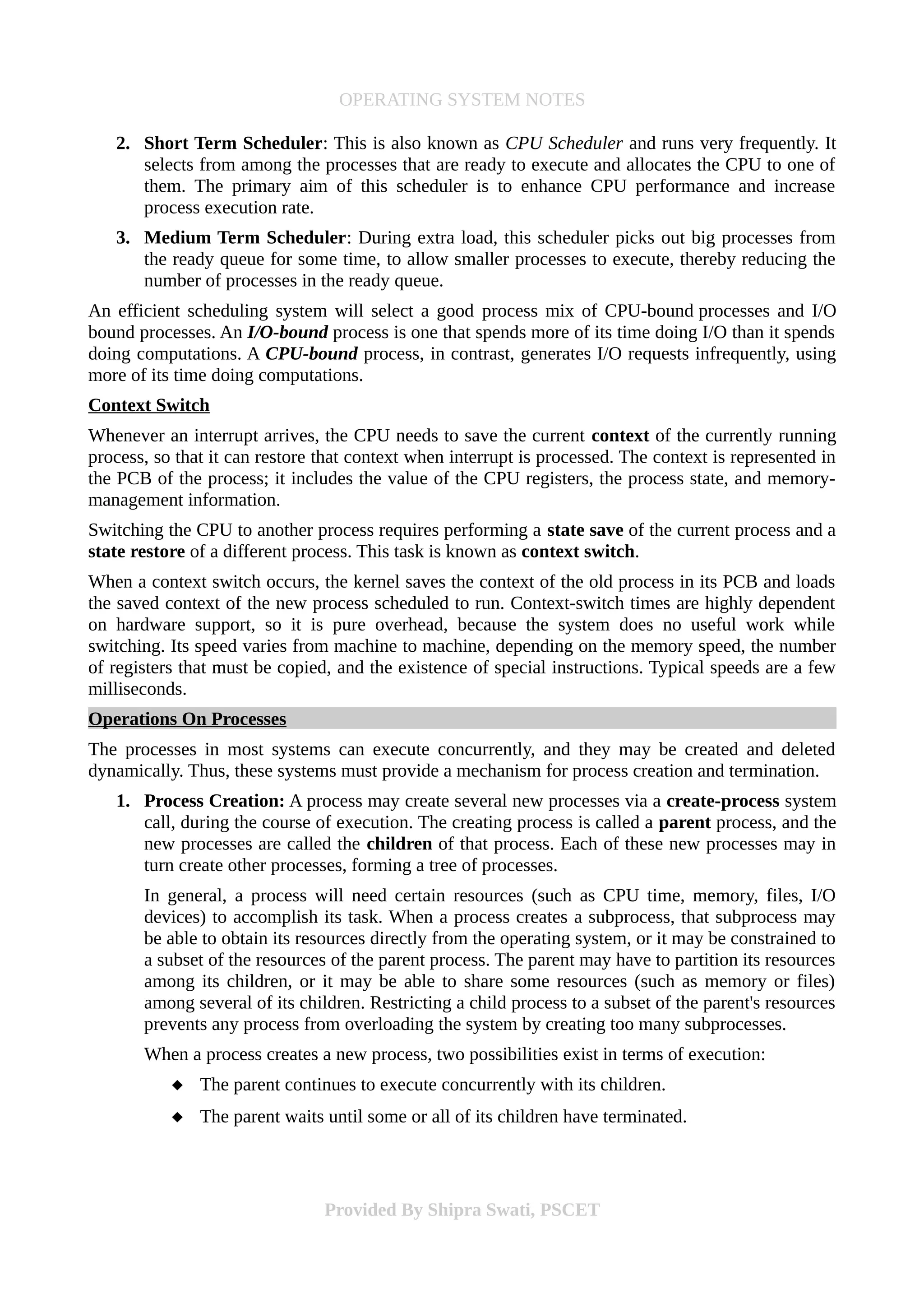 OPERATING SYSTEM NOTES
2. Short Term Scheduler: This is also known as CPU Scheduler and runs very frequently. It
selects from among the processes that are ready to execute and allocates the CPU to one of
them. The primary aim of this scheduler is to enhance CPU performance and increase
process execution rate.
3. Medium Term Scheduler: During extra load, this scheduler picks out big processes from
the ready queue for some time, to allow smaller processes to execute, thereby reducing the
number of processes in the ready queue.
An efficient scheduling system will select a good process mix of CPU-bound processes and I/O
bound processes. An I/O-bound process is one that spends more of its time doing I/O than it spends
doing computations. A CPU-bound process, in contrast, generates I/O requests infrequently, using
more of its time doing computations.
Context Switch
Whenever an interrupt arrives, the CPU needs to save the current context of the currently running
process, so that it can restore that context when interrupt is processed. The context is represented in
the PCB of the process; it includes the value of the CPU registers, the process state, and memory-
management information.
Switching the CPU to another process requires performing a state save of the current process and a
state restore of a different process. This task is known as context switch.
When a context switch occurs, the kernel saves the context of the old process in its PCB and loads
the saved context of the new process scheduled to run. Context-switch times are highly dependent
on hardware support, so it is pure overhead, because the system does no useful work while
switching. Its speed varies from machine to machine, depending on the memory speed, the number
of registers that must be copied, and the existence of special instructions. Typical speeds are a few
milliseconds.
Operations On Processes
The processes in most systems can execute concurrently, and they may be created and deleted
dynamically. Thus, these systems must provide a mechanism for process creation and termination.
1. Process Creation: A process may create several new processes via a create-process system
call, during the course of execution. The creating process is called a parent process, and the
new processes are called the children of that process. Each of these new processes may in
turn create other processes, forming a tree of processes.
In general, a process will need certain resources (such as CPU time, memory, files, I/O
devices) to accomplish its task. When a process creates a subprocess, that subprocess may
be able to obtain its resources directly from the operating system, or it may be constrained to
a subset of the resources of the parent process. The parent may have to partition its resources
among its children, or it may be able to share some resources (such as memory or files)
among several of its children. Restricting a child process to a subset of the parent's resources
prevents any process from overloading the system by creating too many subprocesses.
When a process creates a new process, two possibilities exist in terms of execution:
 The parent continues to execute concurrently with its children.
 The parent waits until some or all of its children have terminated.
Provided By Shipra Swati, PSCET
 