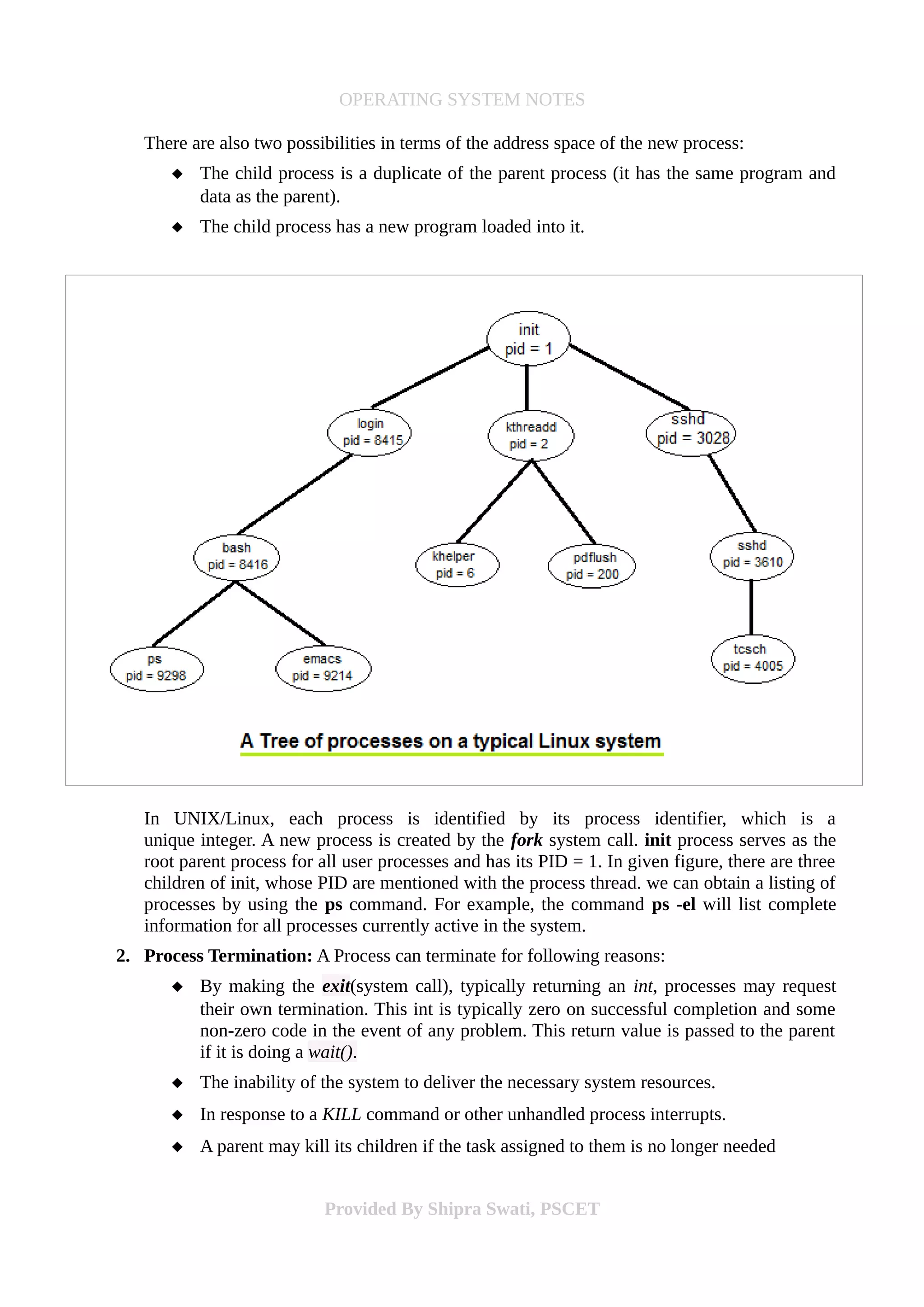 OPERATING SYSTEM NOTES
There are also two possibilities in terms of the address space of the new process:
 The child process is a duplicate of the parent process (it has the same program and
data as the parent).
 The child process has a new program loaded into it.
In UNIX/Linux, each process is identified by its process identifier, which is a
unique integer. A new process is created by the fork system call. init process serves as the
root parent process for all user processes and has its PID = 1. In given figure, there are three
children of init, whose PID are mentioned with the process thread. we can obtain a listing of
processes by using the ps command. For example, the command ps -el will list complete
information for all processes currently active in the system.
2. Process Termination: A Process can terminate for following reasons:
 By making the exit(system call), typically returning an int, processes may request
their own termination. This int is typically zero on successful completion and some
non-zero code in the event of any problem. This return value is passed to the parent
if it is doing a wait().
 The inability of the system to deliver the necessary system resources.
 In response to a KILL command or other unhandled process interrupts.
 A parent may kill its children if the task assigned to them is no longer needed
Provided By Shipra Swati, PSCET
 