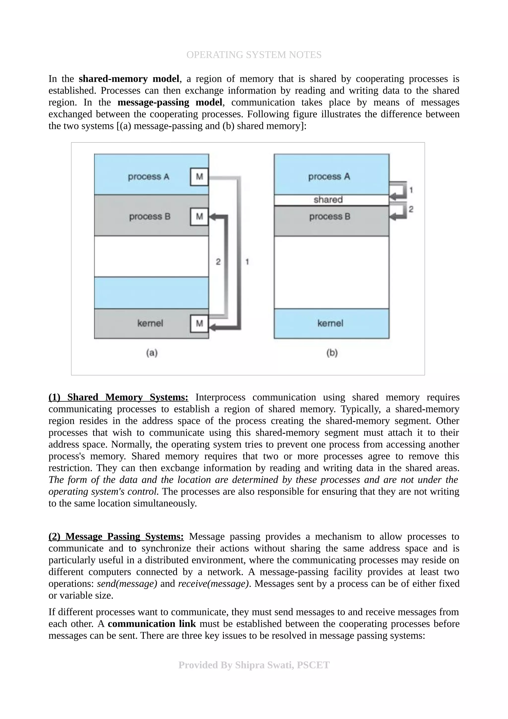 OPERATING SYSTEM NOTES
In the shared-memory model, a region of memory that is shared by cooperating processes is
established. Processes can then exchange information by reading and writing data to the shared
region. In the message-passing model, communication takes place by means of messages
exchanged between the cooperating processes. Following figure illustrates the difference between
the two systems [(a) message-passing and (b) shared memory]:
(1) Shared Memory Systems: Interprocess communication using shared memory requires
communicating processes to establish a region of shared memory. Typically, a shared-memory
region resides in the address space of the process creating the shared-memory segment. Other
processes that wish to communicate using this shared-memory segment must attach it to their
address space. Normally, the operating system tries to prevent one process from accessing another
process's memory. Shared memory requires that two or more processes agree to remove this
restriction. They can then excbange information by reading and writing data in the shared areas.
The form of the data and the location are determined by these processes and are not under the
operating system's control. The processes are also responsible for ensuring that they are not writing
to the same location simultaneously.
(2) Message Passing Systems: Message passing provides a mechanism to allow processes to
communicate and to synchronize their actions without sharing the same address space and is
particularly useful in a distributed environment, where the communicating processes may reside on
different computers connected by a network. A message-passing facility provides at least two
operations: send(message) and receive(message). Messages sent by a process can be of either fixed
or variable size.
If different processes want to communicate, they must send messages to and receive messages from
each other. A communication link must be established between the cooperating processes before
messages can be sent. There are three key issues to be resolved in message passing systems:
Provided By Shipra Swati, PSCET
 