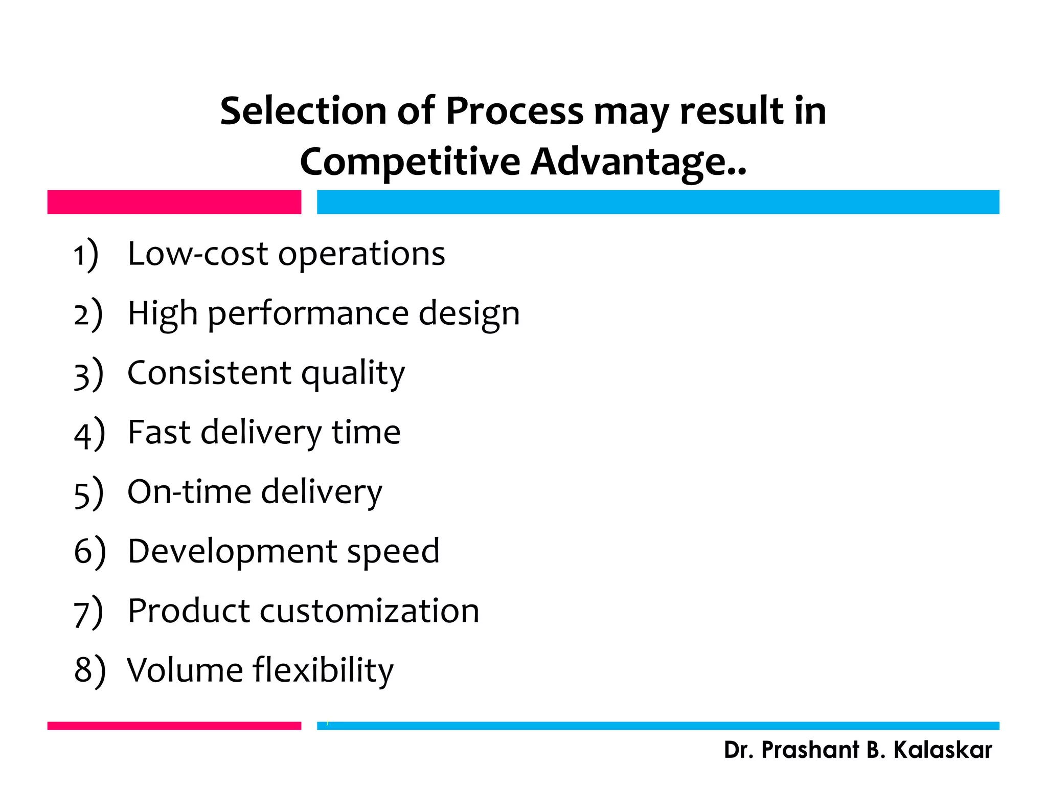 Selection of Process may result in
Competitive Advantage..
1) Low-cost operations
2) High performance design
3) Consistent quality
4) Fast delivery time
5) On-time delivery
6) Development speed
7) Product customization
8) Volume flexibility
Dr. Prashant B. Kalaskar
j
 