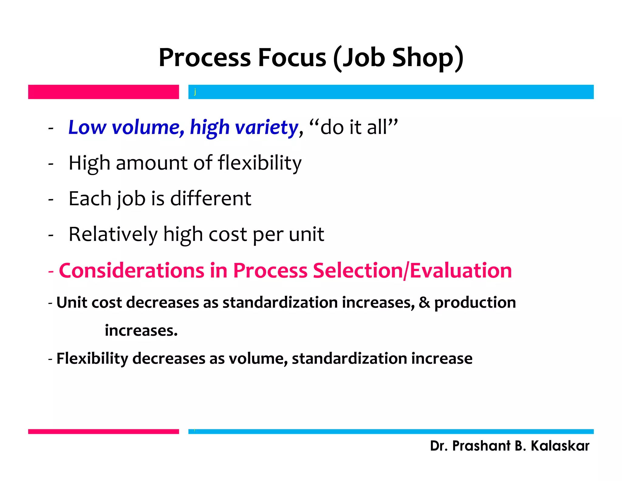 j
Dr. Prashant B. Kalaskar
j
Process Focus (Job Shop)
- Low volume, high variety, “do it all”
- High amount of flexibility
- Each job is different
- Relatively high cost per unit
- Considerations in Process Selection/Evaluation
- Unit cost decreases as standardization increases, & production
increases.
- Flexibility decreases as volume, standardization increase
 