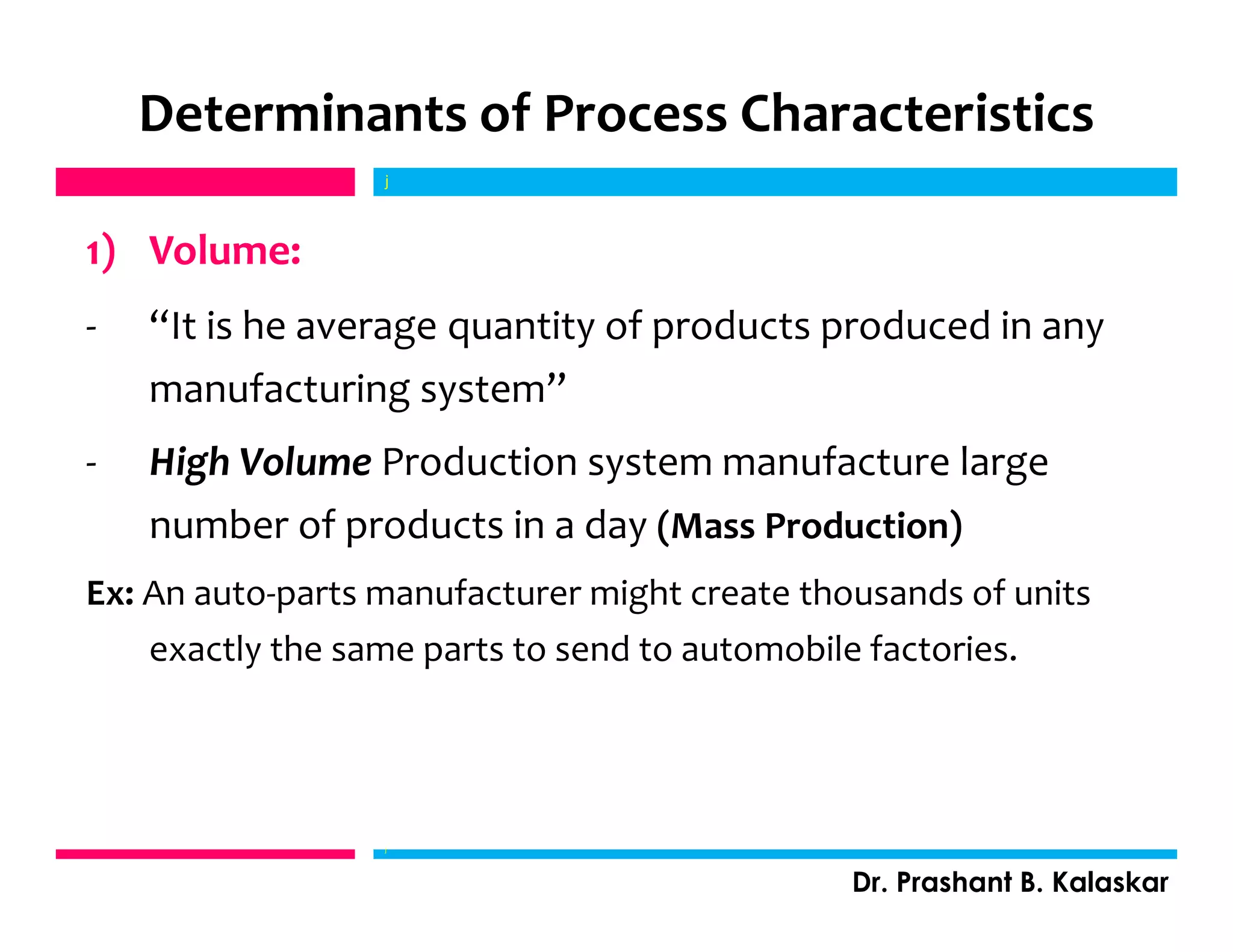 Determinants of Process Characteristics
1) Volume:
- “It is he average quantity of products produced in any
manufacturing system”
- High Volume Production system manufacture large
number of products in a day (Mass Production)
Ex: An auto-parts manufacturer might create thousands of units
exactly the same parts to send to automobile factories.
j
Dr. Prashant B. Kalaskar
j
 