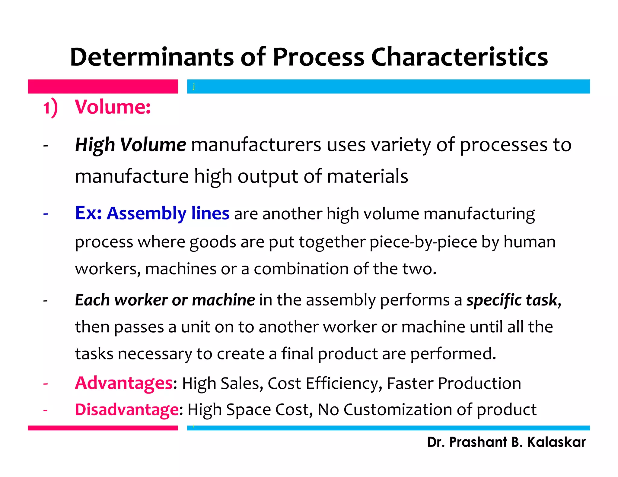 Determinants of Process Characteristics
1) Volume:
- High Volume manufacturers uses variety of processes to
manufacture high output of materials
- Ex: Assembly lines are another high volume manufacturing
process where goods are put together piece-by-piece by human
workers, machines or a combination of the two.
- Each worker or machine in the assembly performs a specific task,
then passes a unit on to another worker or machine until all the
tasks necessary to create a final product are performed.
- Advantages: High Sales, Cost Efficiency, Faster Production
- Disadvantage: High Space Cost, No Customization of product
j
Dr. Prashant B. Kalaskar
j
 