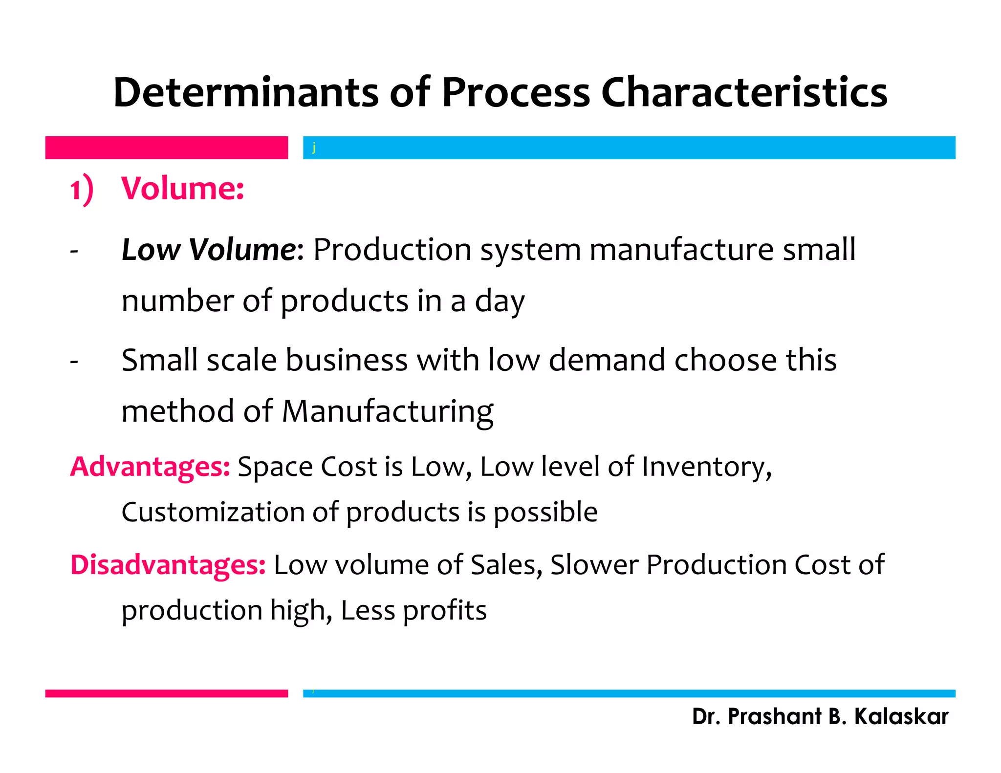 Determinants of Process Characteristics
1) Volume:
- Low Volume: Production system manufacture small
number of products in a day
- Small scale business with low demand choose this
method of Manufacturing
Advantages: Space Cost is Low, Low level of Inventory,
Customization of products is possible
Disadvantages: Low volume of Sales, Slower Production Cost of
production high, Less profits
j
Dr. Prashant B. Kalaskar
j
 
