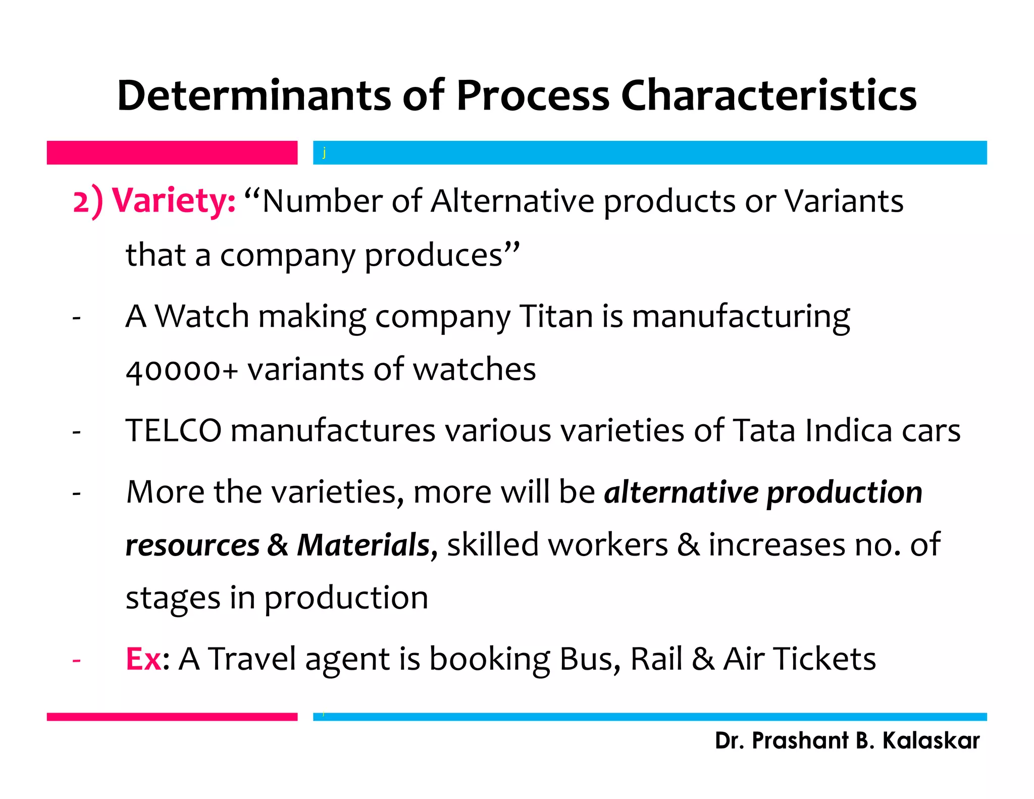Determinants of Process Characteristics
2) Variety: “Number of Alternative products or Variants
that a company produces”
- A Watch making company Titan is manufacturing
40000+ variants of watches
- TELCO manufactures various varieties of Tata Indica cars
- More the varieties, more will be alternative production
resources & Materials, skilled workers & increases no. of
stages in production
- Ex: A Travel agent is booking Bus, Rail & Air Tickets
j
Dr. Prashant B. Kalaskar
j
 