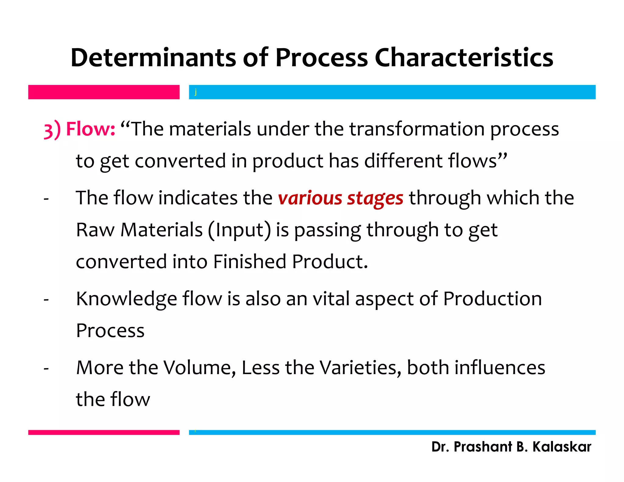 Determinants of Process Characteristics
3) Flow: “The materials under the transformation process
to get converted in product has different flows”
- The flow indicates the various stages through which the
Raw Materials (Input) is passing through to get
converted into Finished Product.
- Knowledge flow is also an vital aspect of Production
Process
- More the Volume, Less the Varieties, both influences
the flow
j
Dr. Prashant B. Kalaskar
j
 