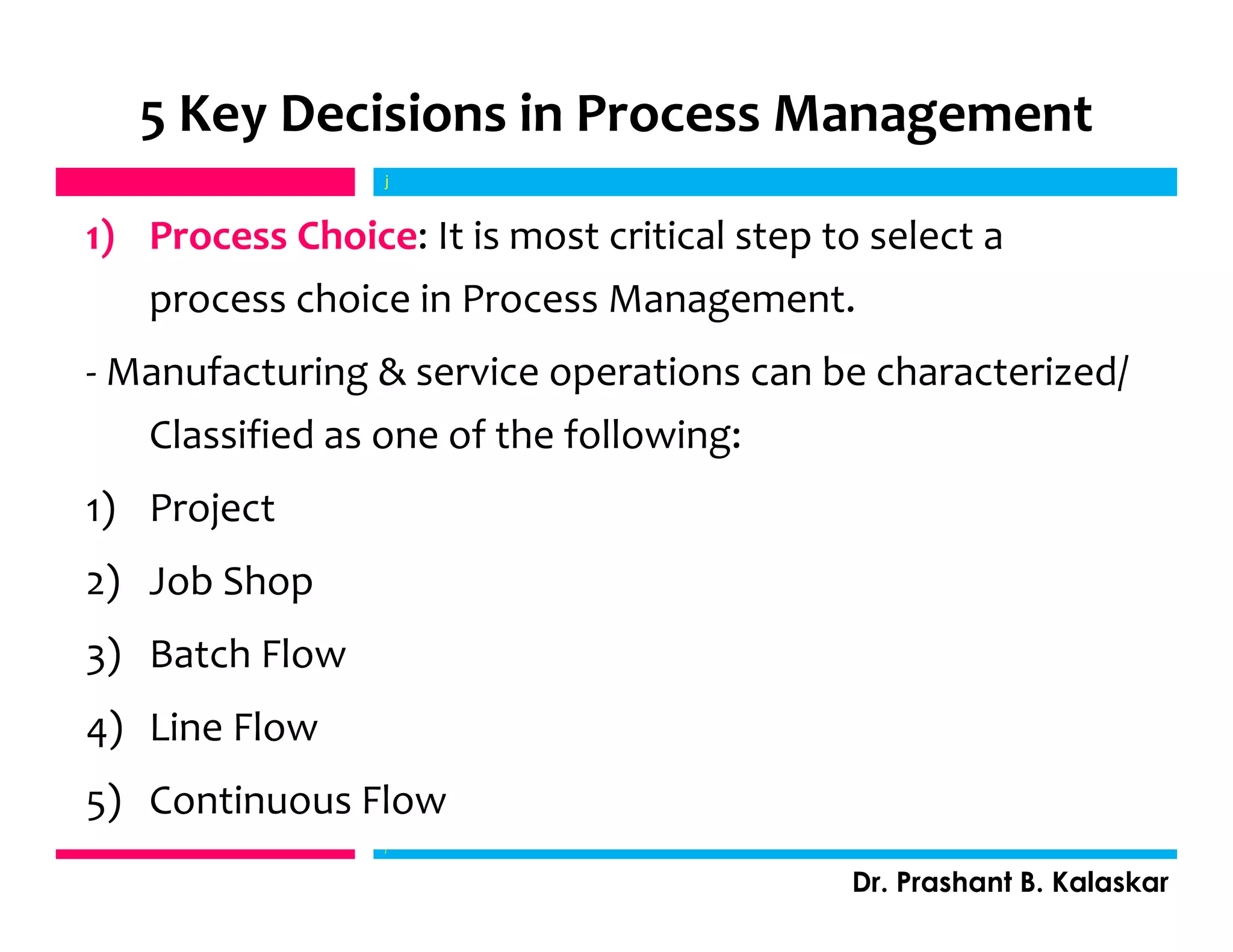 5 Key Decisions in Process Management
1) Process Choice: It is most critical step to select a
process choice in Process Management.
- Manufacturing & service operations can be characterized/
Classified as one of the following:
1) Project
2) Job Shop
3) Batch Flow
4) Line Flow
5) Continuous Flow
j
Dr. Prashant B. Kalaskar
j
 