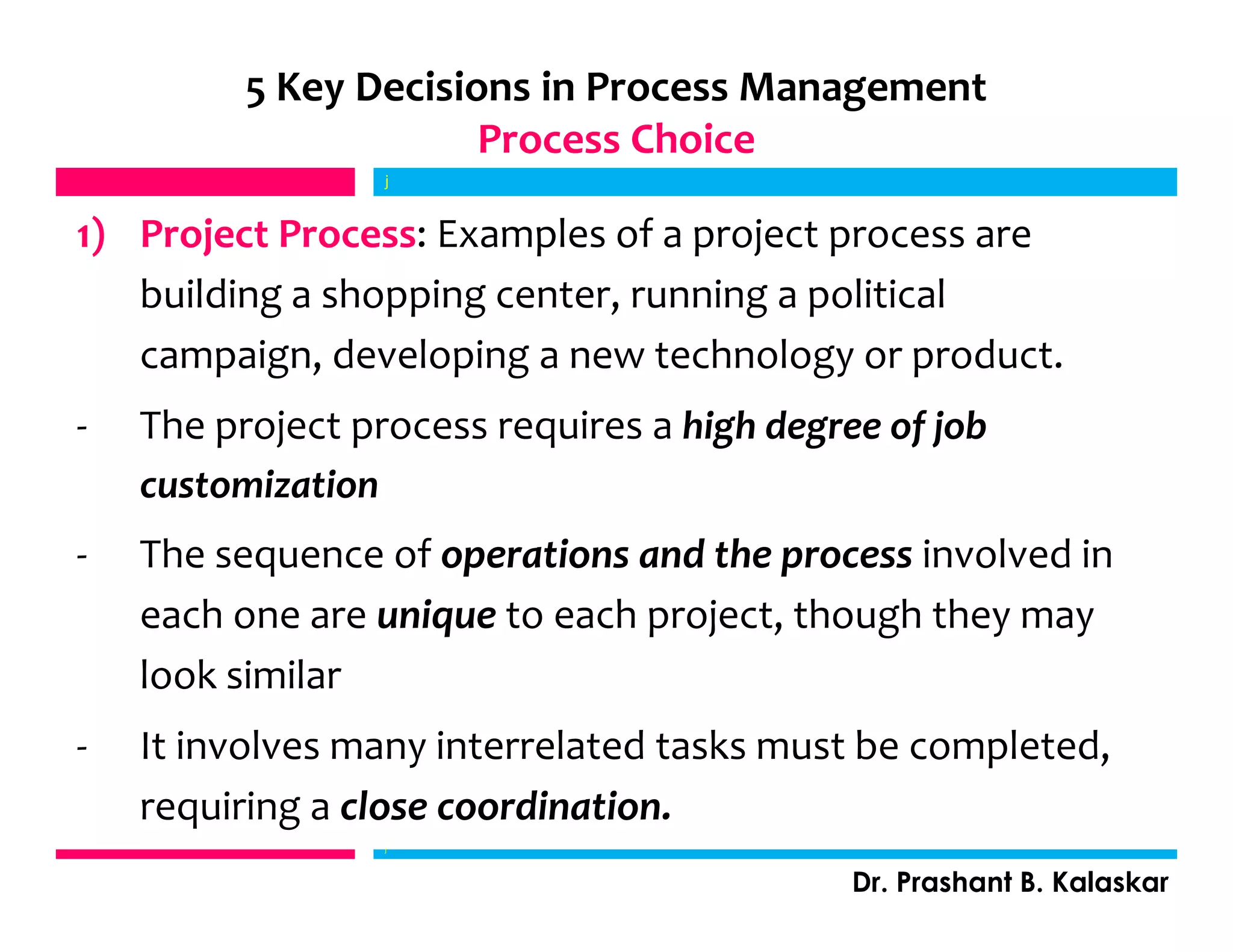 5 Key Decisions in Process Management
Process Choice
1) Project Process: Examples of a project process are
building a shopping center, running a political
campaign, developing a new technology or product.
- The project process requires a high degree of job
customization
- The sequence of operations and the process involved in
each one are unique to each project, though they may
look similar
- It involves many interrelated tasks must be completed,
requiring a close coordination.
j
Dr. Prashant B. Kalaskar
j
 