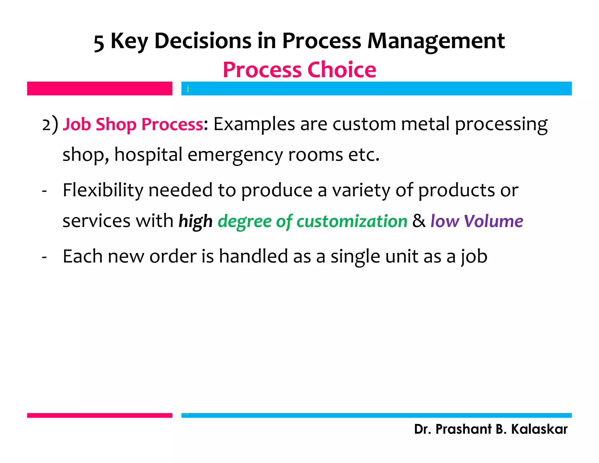 5 Key Decisions in Process Management
Process Choice
2) Job Shop Process: Examples are custom metal processing
shop, hospital emergency rooms etc.
- Flexibility needed to produce a variety of products or
services with high degree of customization & low Volume
- Each new order is handled as a single unit as a job
j
Dr. Prashant B. Kalaskar
j
 