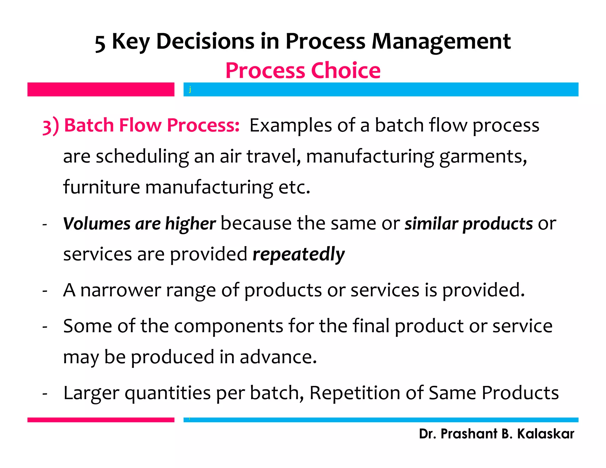 3) Batch Flow Process: Examples of a batch flow process
are scheduling an air travel, manufacturing garments,
furniture manufacturing etc.
- Volumes are higher because the same or similar products or
services are provided repeatedly
- A narrower range of products or services is provided.
- Some of the components for the final product or service
may be produced in advance.
- Larger quantities per batch, Repetition of Same Products
j
Dr. Prashant B. Kalaskar
5 Key Decisions in Process Management
Process Choice
j
 