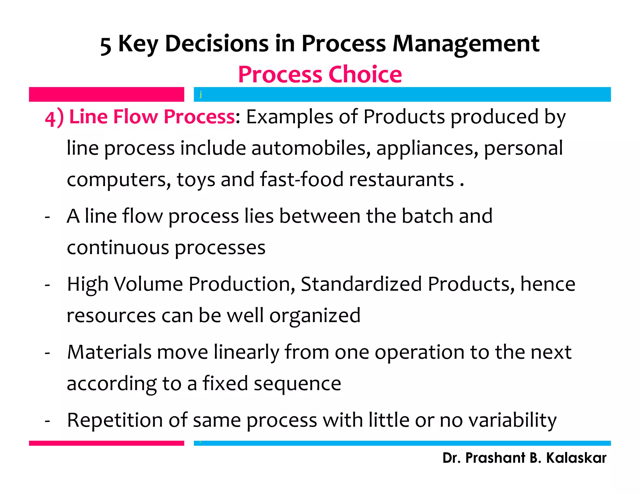 4) Line Flow Process: Examples of Products produced by
line process include automobiles, appliances, personal
computers, toys and fast-food restaurants .
- A line flow process lies between the batch and
continuous processes
- High Volume Production, Standardized Products, hence
resources can be well organized
- Materials move linearly from one operation to the next
according to a fixed sequence
- Repetition of same process with little or no variability
j
Dr. Prashant B. Kalaskar
5 Key Decisions in Process Management
Process Choice
j
 