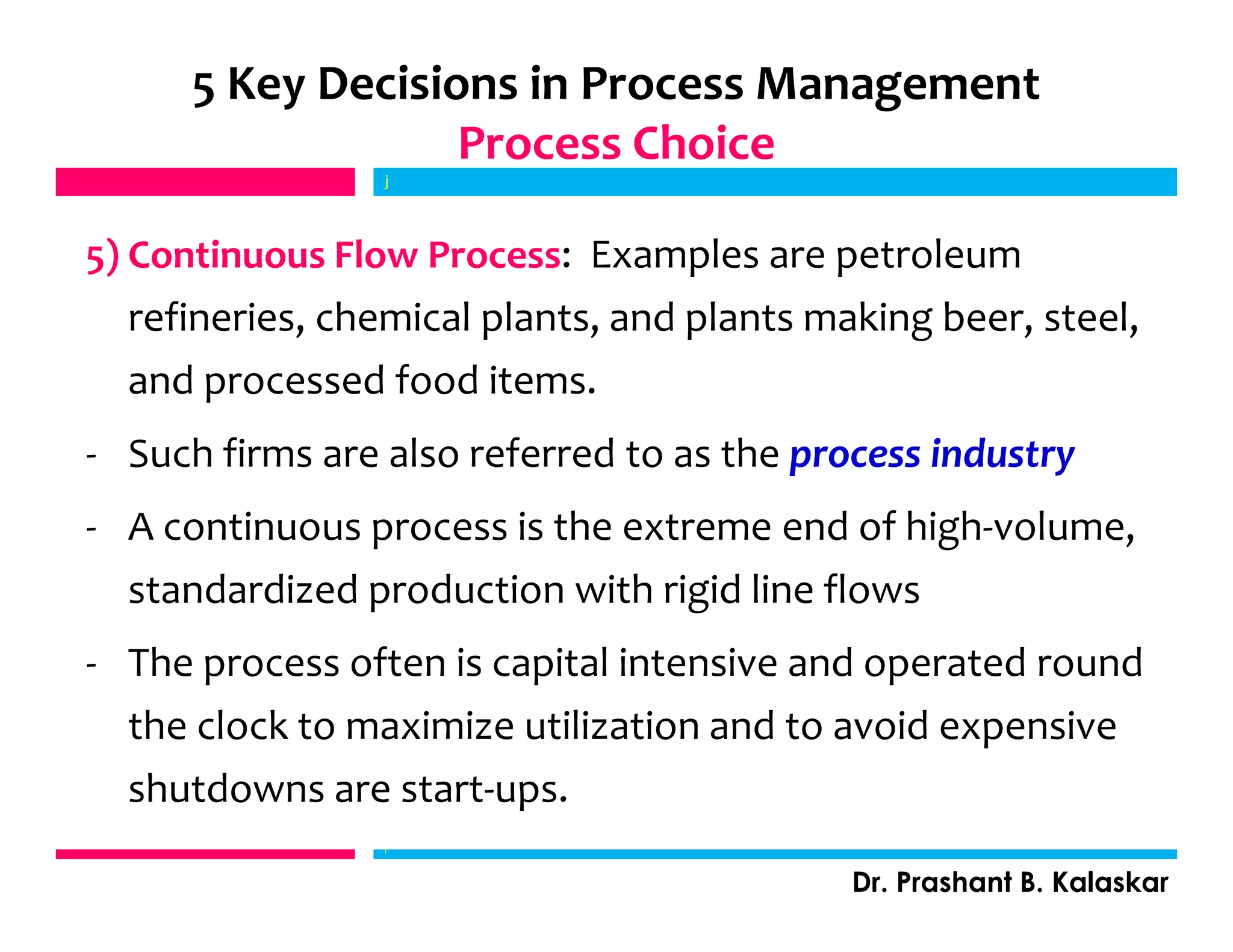 5) Continuous Flow Process: Examples are petroleum
refineries, chemical plants, and plants making beer, steel,
and processed food items.
- Such firms are also referred to as the process industry
- A continuous process is the extreme end of high-volume,
standardized production with rigid line flows
- The process often is capital intensive and operated round
the clock to maximize utilization and to avoid expensive
shutdowns are start-ups.
j
Dr. Prashant B. Kalaskar
5 Key Decisions in Process Management
Process Choice
j
 