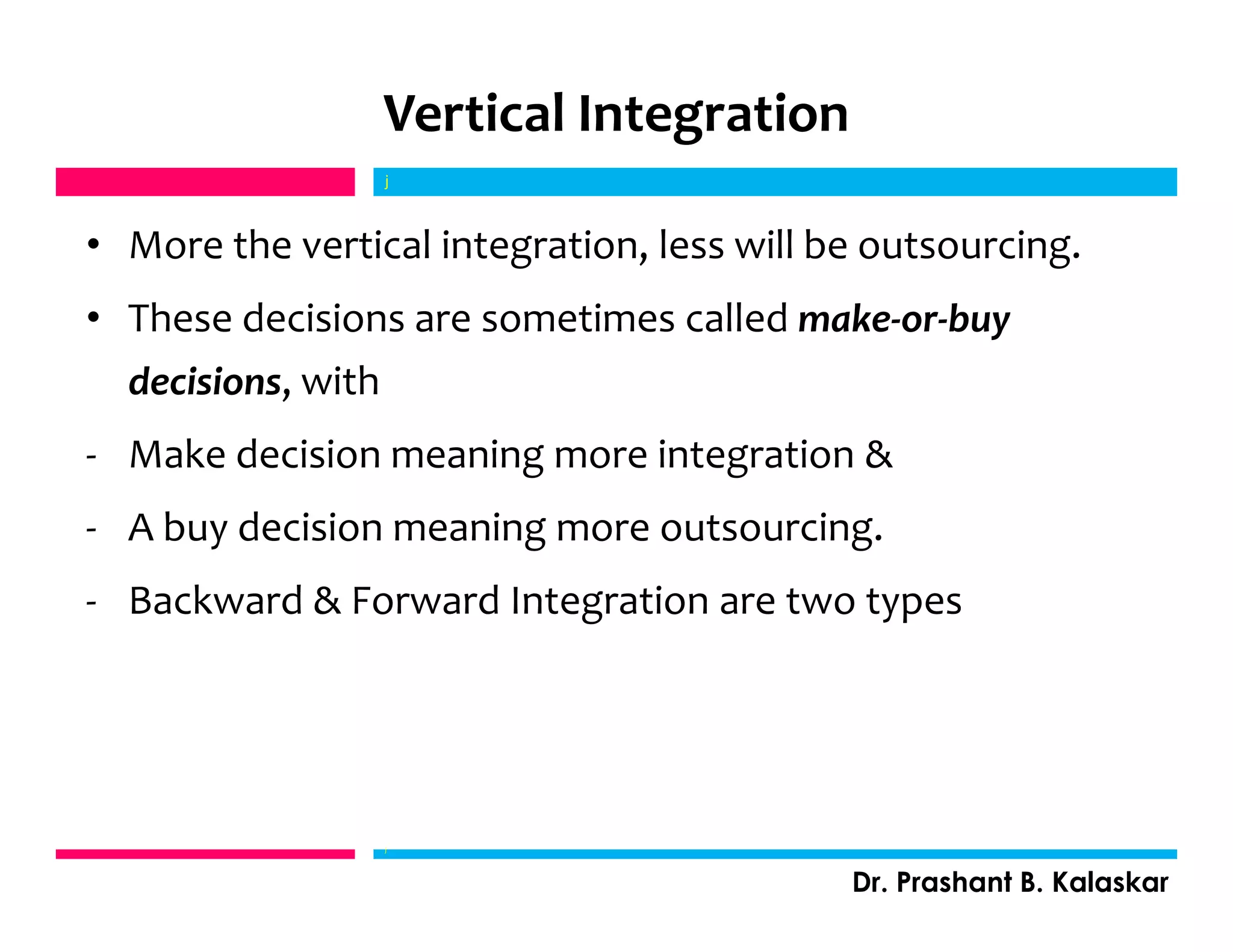 Vertical Integration
• More the vertical integration, less will be outsourcing.
• These decisions are sometimes called make-or-buy
decisions, with
- Make decision meaning more integration &
- A buy decision meaning more outsourcing.
- Backward & Forward Integration are two types
j
Dr. Prashant B. Kalaskar
j
 