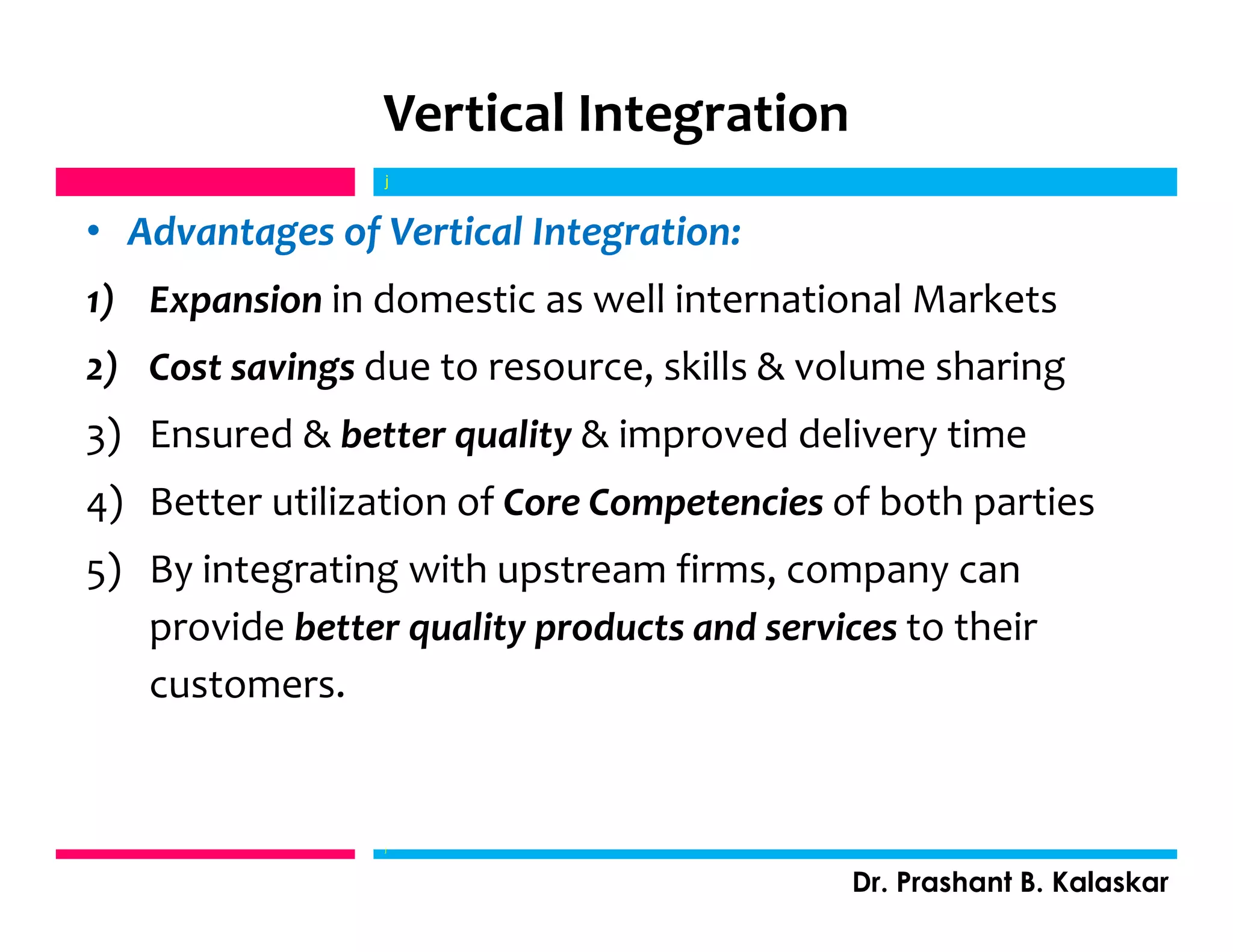 Vertical Integration
• Advantages of Vertical Integration:
1) Expansion in domestic as well international Markets
2) Cost savings due to resource, skills & volume sharing
3) Ensured & better quality & improved delivery time
4) Better utilization of Core Competencies of both parties
5) By integrating with upstream firms, company can
provide better quality products and services to their
customers.
j
Dr. Prashant B. Kalaskar
j
 
