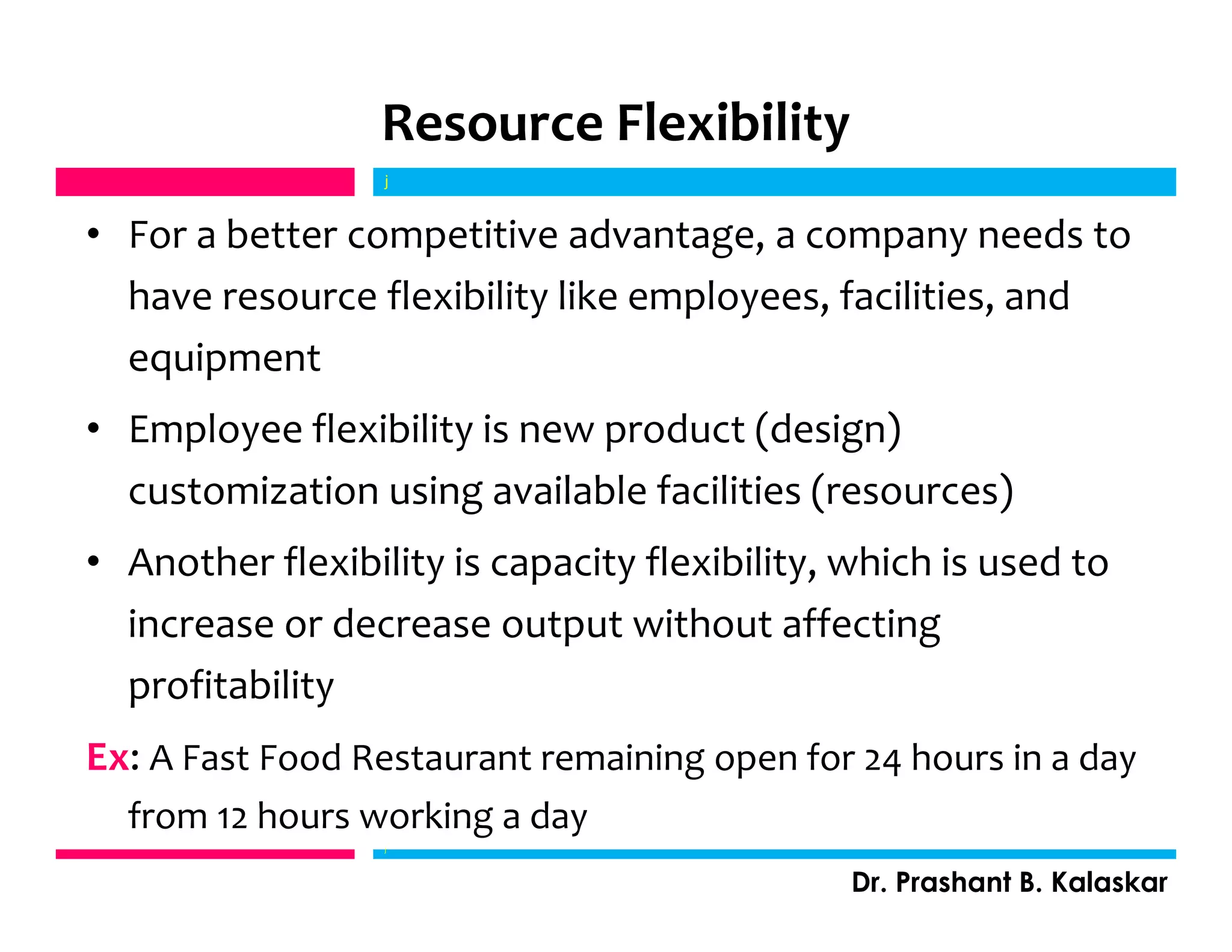 Resource Flexibility
• For a better competitive advantage, a company needs to
have resource flexibility like employees, facilities, and
equipment
• Employee flexibility is new product (design)
customization using available facilities (resources)
• Another flexibility is capacity flexibility, which is used to
increase or decrease output without affecting
profitability
Ex: A Fast Food Restaurant remaining open for 24 hours in a day
from 12 hours working a day
j
Dr. Prashant B. Kalaskar
j
 