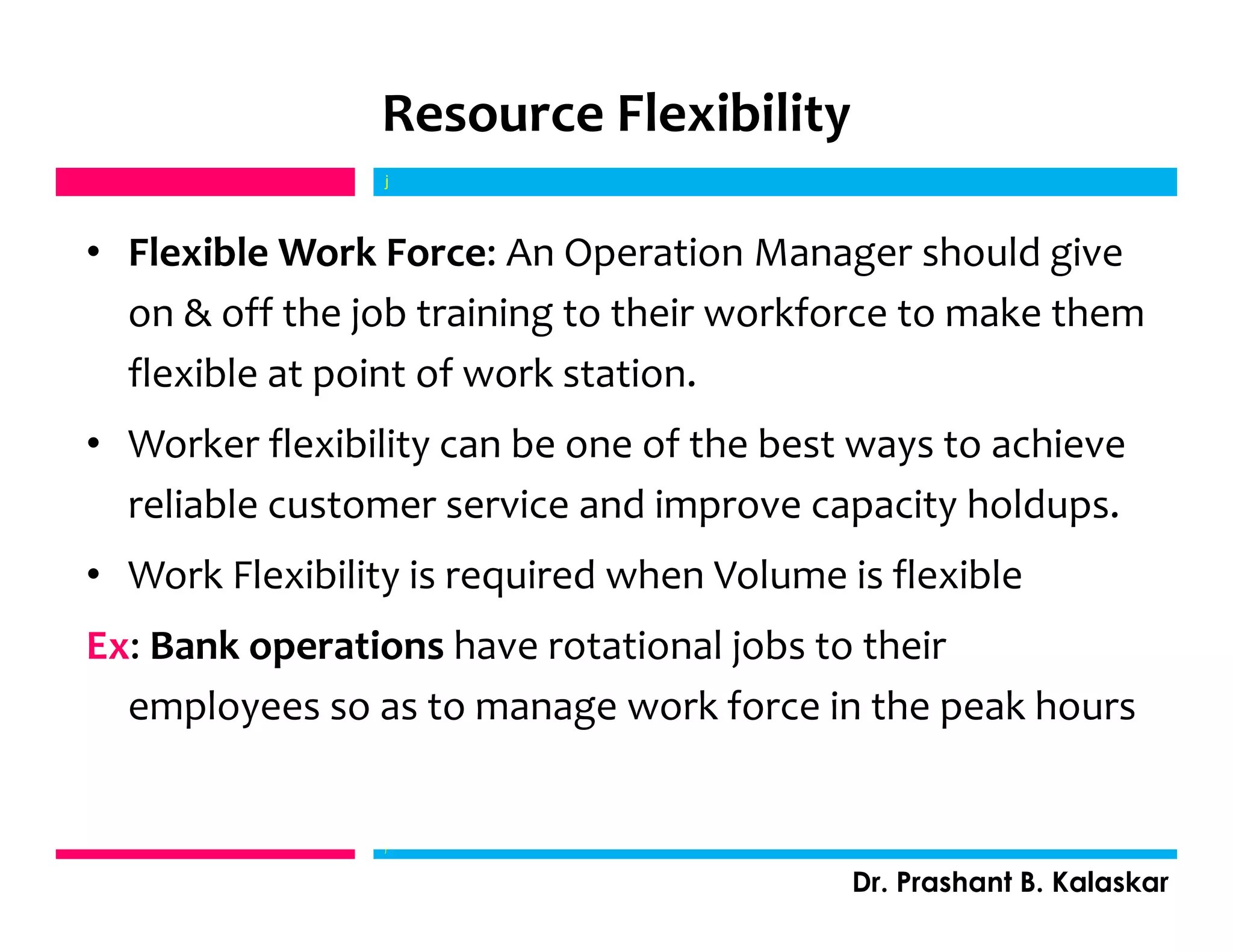 Resource Flexibility
• Flexible Work Force: An Operation Manager should give
on & off the job training to their workforce to make them
flexible at point of work station.
• Worker flexibility can be one of the best ways to achieve
reliable customer service and improve capacity holdups.
• Work Flexibility is required when Volume is flexible
Ex: Bank operations have rotational jobs to their
employees so as to manage work force in the peak hours
j
Dr. Prashant B. Kalaskar
j
 