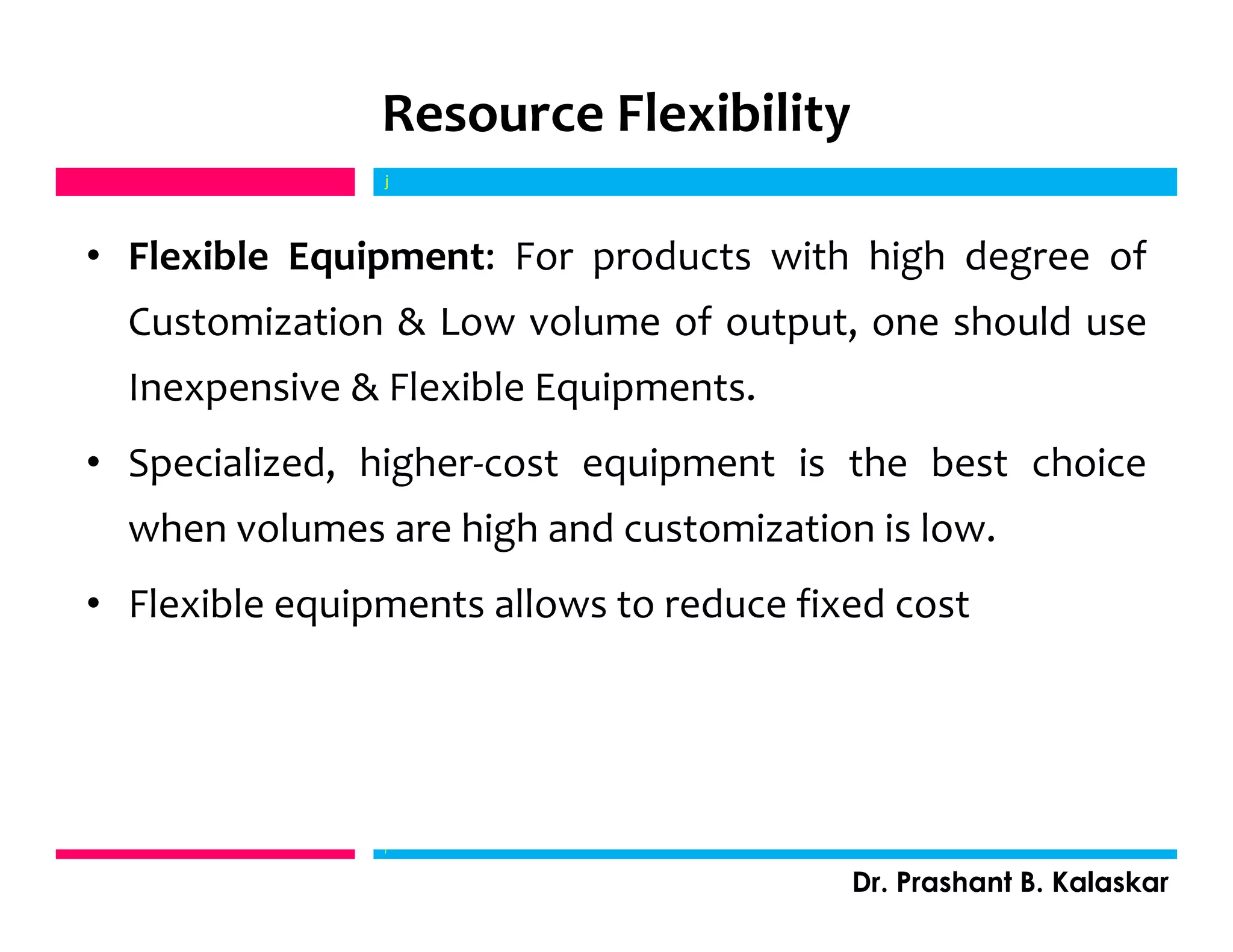 Resource Flexibility
• Flexible Equipment: For products with high degree of
Customization & Low volume of output, one should use
Inexpensive & Flexible Equipments.
• Specialized, higher-cost equipment is the best choice
when volumes are high and customization is low.
• Flexible equipments allows to reduce fixed cost
j
Dr. Prashant B. Kalaskar
j
 