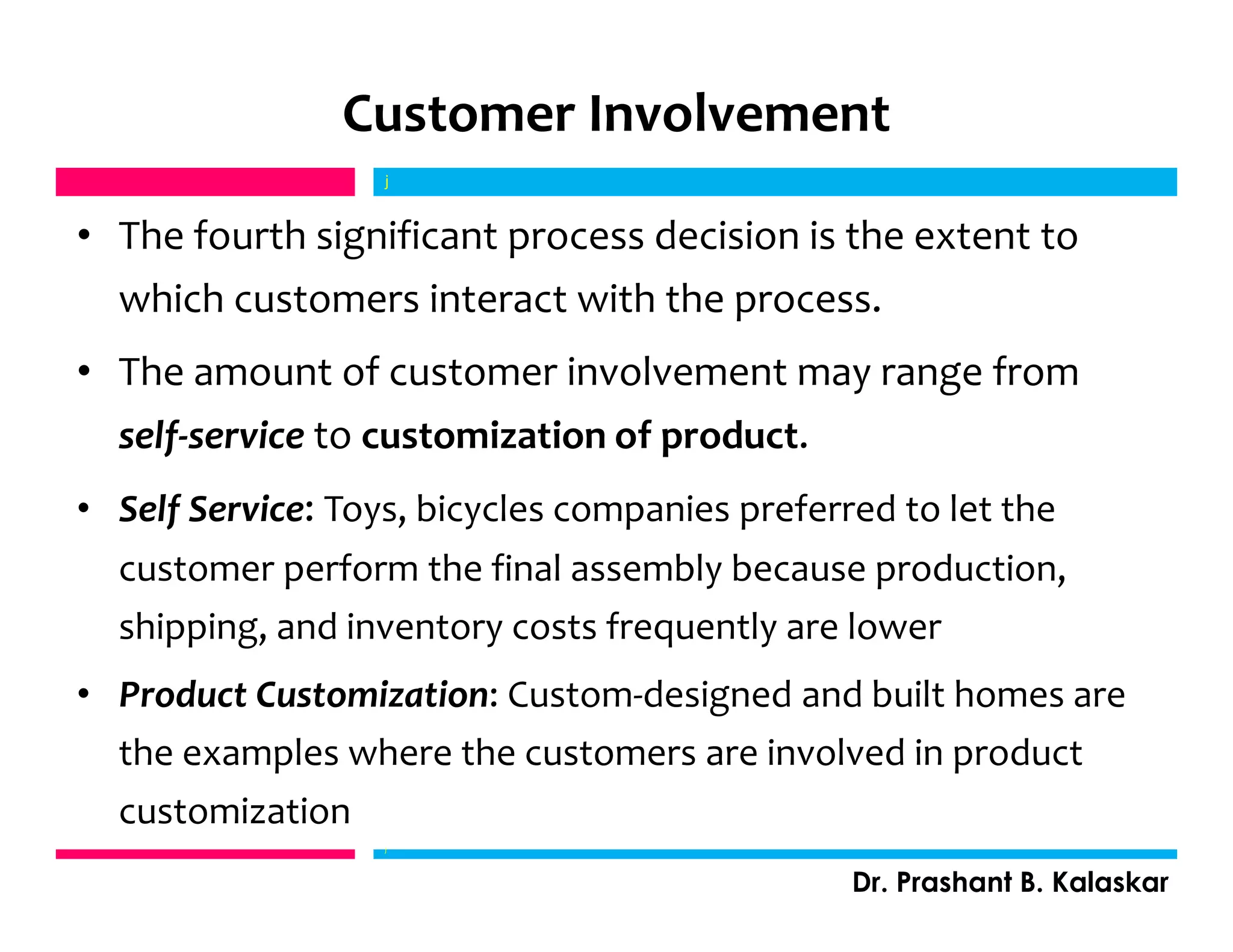 Customer Involvement
• The fourth significant process decision is the extent to
which customers interact with the process.
• The amount of customer involvement may range from
self-service to customization of product.
• Self Service: Toys, bicycles companies preferred to let the
customer perform the final assembly because production,
shipping, and inventory costs frequently are lower
• Product Customization: Custom-designed and built homes are
the examples where the customers are involved in product
customization
j
Dr. Prashant B. Kalaskar
j
 