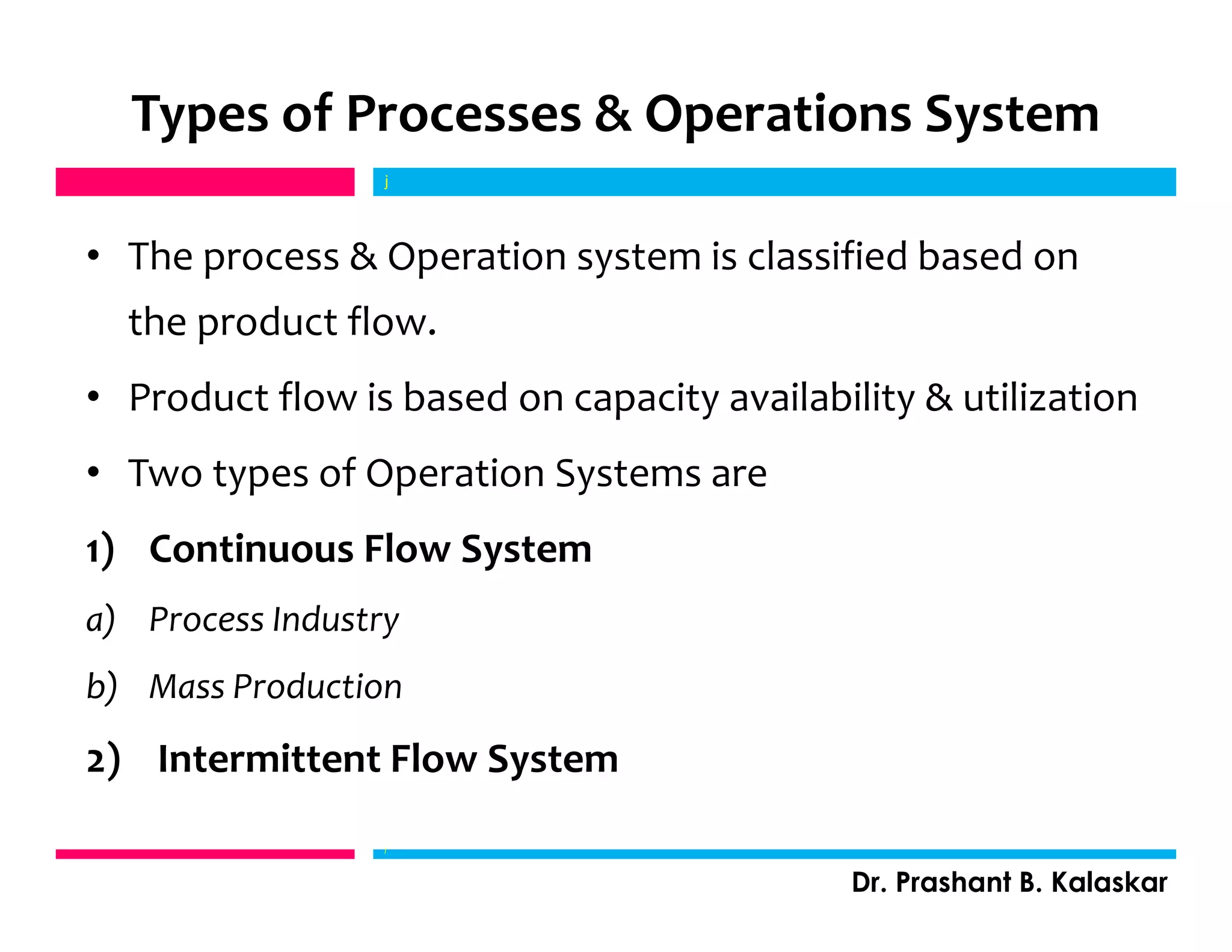 Types of Processes & Operations System
• The process & Operation system is classified based on
the product flow.
• Product flow is based on capacity availability & utilization
• Two types of Operation Systems are
1) Continuous Flow System
a) Process Industry
b) Mass Production
2) Intermittent Flow System
j
Dr. Prashant B. Kalaskar
j
 