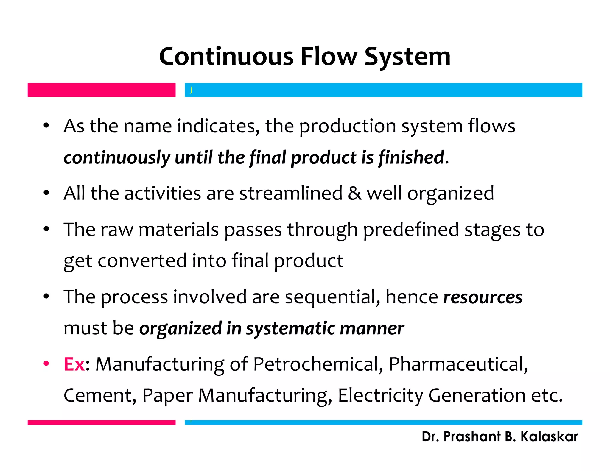Continuous Flow System
• As the name indicates, the production system flows
continuously until the final product is finished.
• All the activities are streamlined & well organized
• The raw materials passes through predefined stages to
get converted into final product
• The process involved are sequential, hence resources
must be organized in systematic manner
• Ex: Manufacturing of Petrochemical, Pharmaceutical,
Cement, Paper Manufacturing, Electricity Generation etc.
j
Dr. Prashant B. Kalaskar
j
 