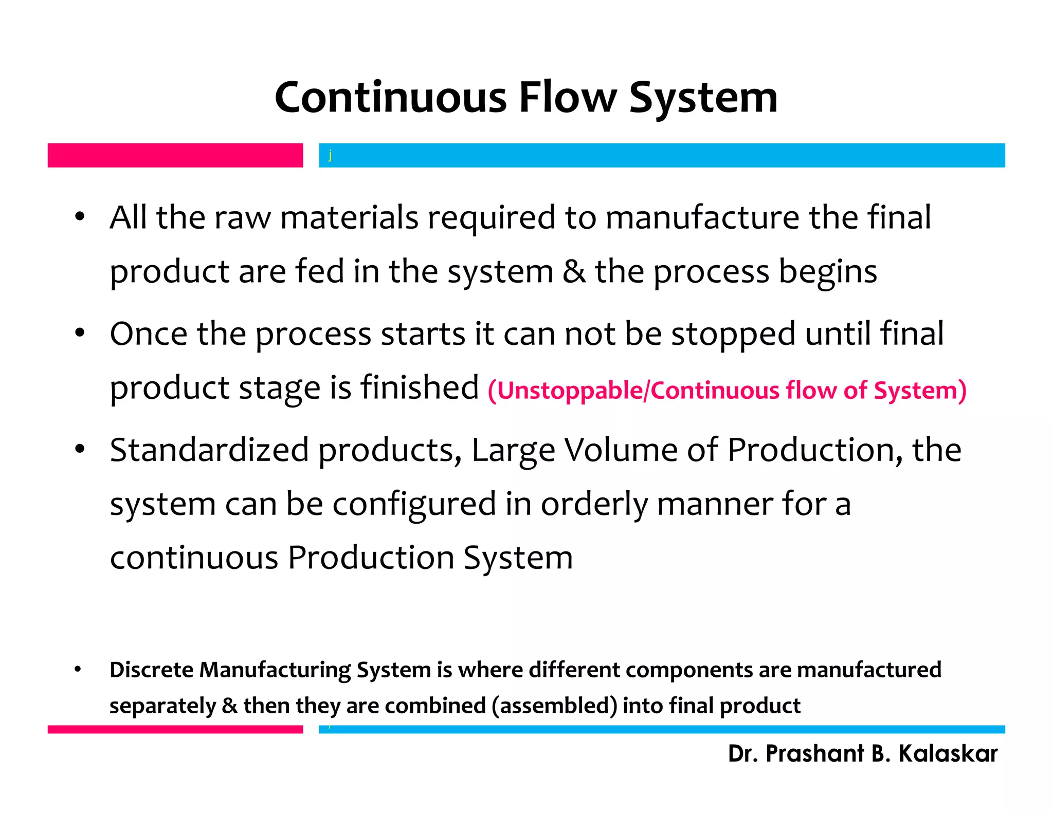 Continuous Flow System
• All the raw materials required to manufacture the final
product are fed in the system & the process begins
• Once the process starts it can not be stopped until final
product stage is finished (Unstoppable/Continuous flow of System)
• Standardized products, Large Volume of Production, the
system can be configured in orderly manner for a
continuous Production System
• Discrete Manufacturing System is where different components are manufactured
separately & then they are combined (assembled) into final product
j
Dr. Prashant B. Kalaskar
j
 