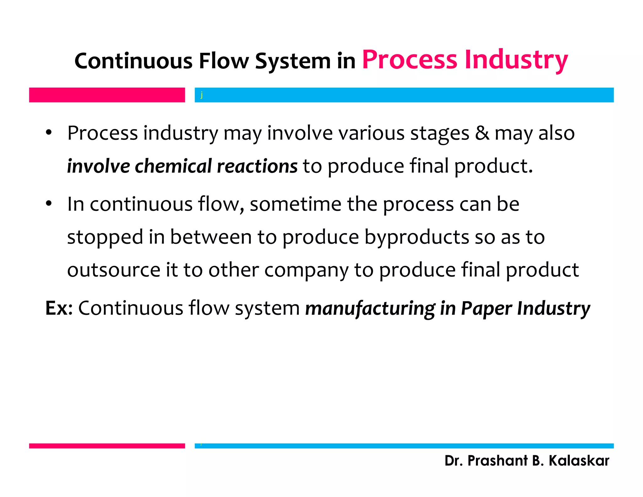 Continuous Flow System in Process Industry
• Process industry may involve various stages & may also
involve chemical reactions to produce final product.
• In continuous flow, sometime the process can be
stopped in between to produce byproducts so as to
outsource it to other company to produce final product
Ex: Continuous flow system manufacturing in Paper Industry
j
Dr. Prashant B. Kalaskar
j
 