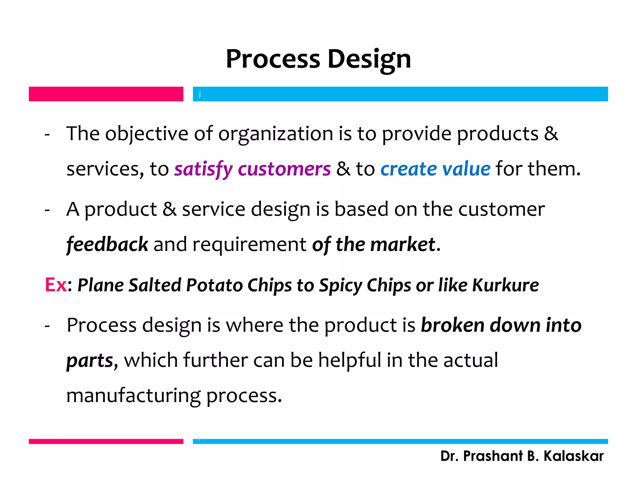 Process Design
- The objective of organization is to provide products &
services, to satisfy customers & to create value for them.
- A product & service design is based on the customer
feedback and requirement of the market.
Ex: Plane Salted Potato Chips to Spicy Chips or like Kurkure
- Process design is where the product is broken down into
parts, which further can be helpful in the actual
manufacturing process.
j
j
Dr. Prashant B. Kalaskar
 
