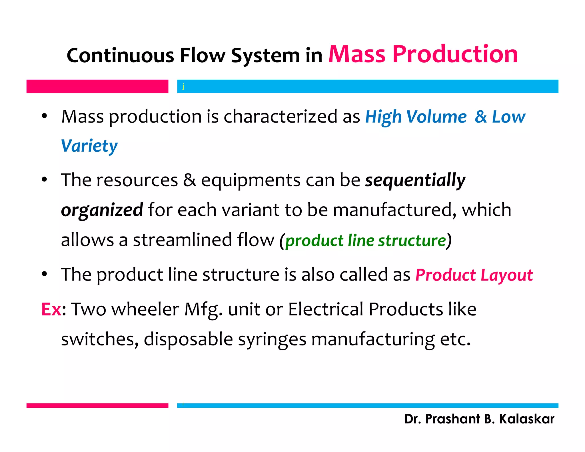 • Mass production is characterized as High Volume & Low
Variety
• The resources & equipments can be sequentially
organized for each variant to be manufactured, which
allows a streamlined flow (product line structure)
• The product line structure is also called as Product Layout
Ex: Two wheeler Mfg. unit or Electrical Products like
switches, disposable syringes manufacturing etc.
j
Dr. Prashant B. Kalaskar
Continuous Flow System in Mass Production
j
 