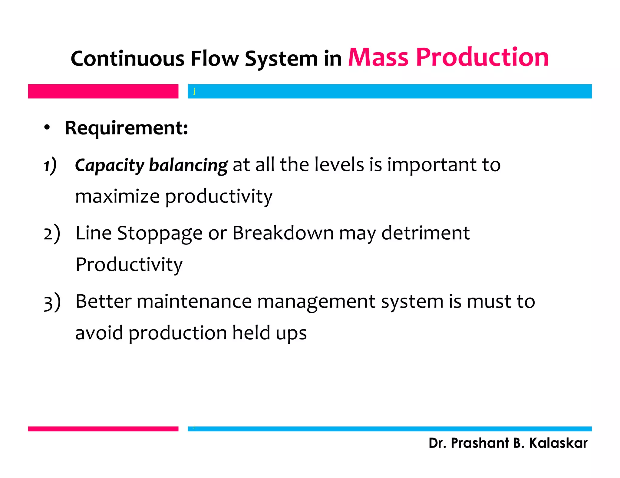 • Requirement:
1) Capacity balancing at all the levels is important to
maximize productivity
2) Line Stoppage or Breakdown may detriment
Productivity
3) Better maintenance management system is must to
avoid production held ups
j
Dr. Prashant B. Kalaskar
Continuous Flow System in Mass Production
j
 