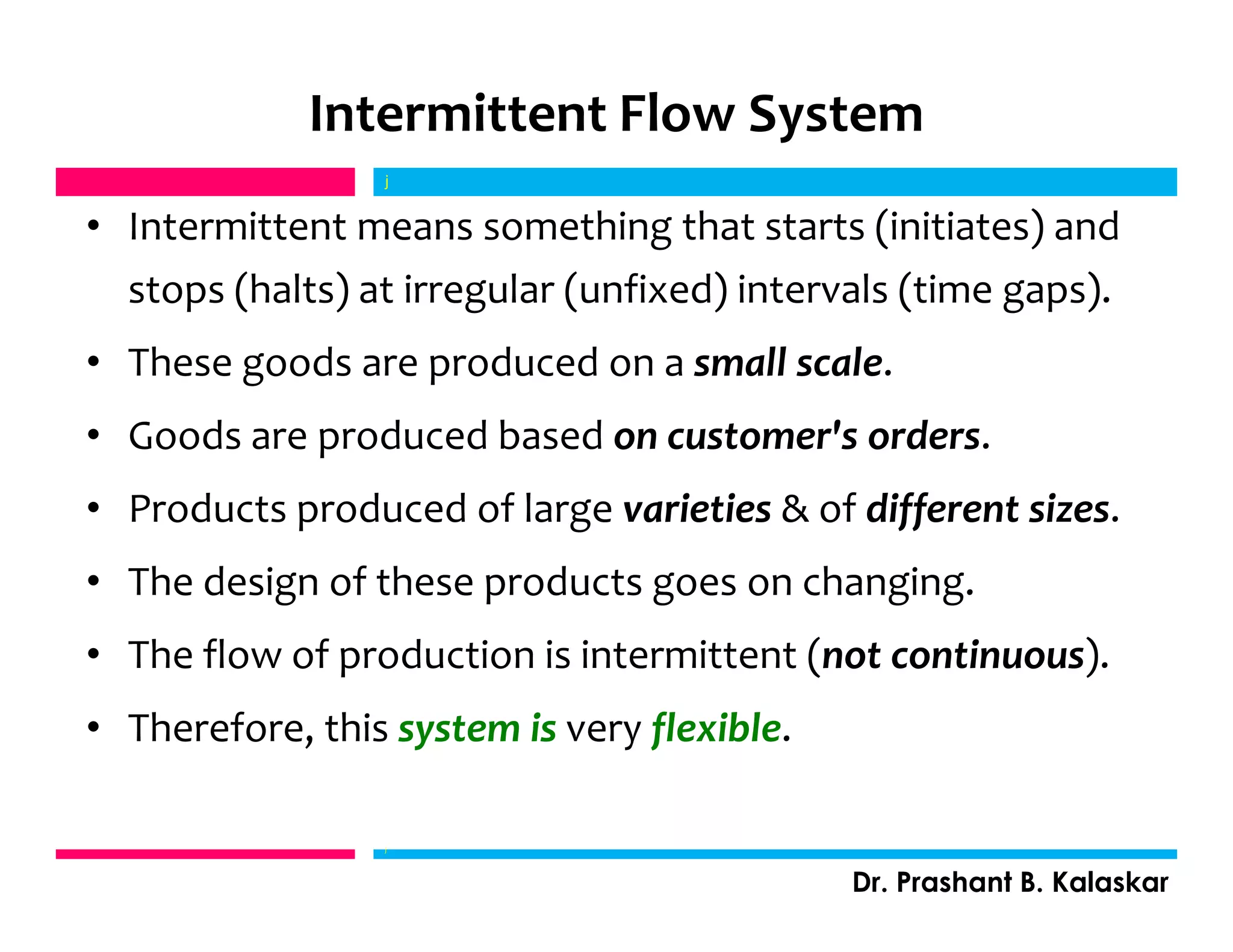 Intermittent Flow System
• Intermittent means something that starts (initiates) and
stops (halts) at irregular (unfixed) intervals (time gaps).
• These goods are produced on a small scale.
• Goods are produced based on customer's orders.
• Products produced of large varieties & of different sizes.
• The design of these products goes on changing.
• The flow of production is intermittent (not continuous).
• Therefore, this system is very flexible.
j
Dr. Prashant B. Kalaskar
j
 