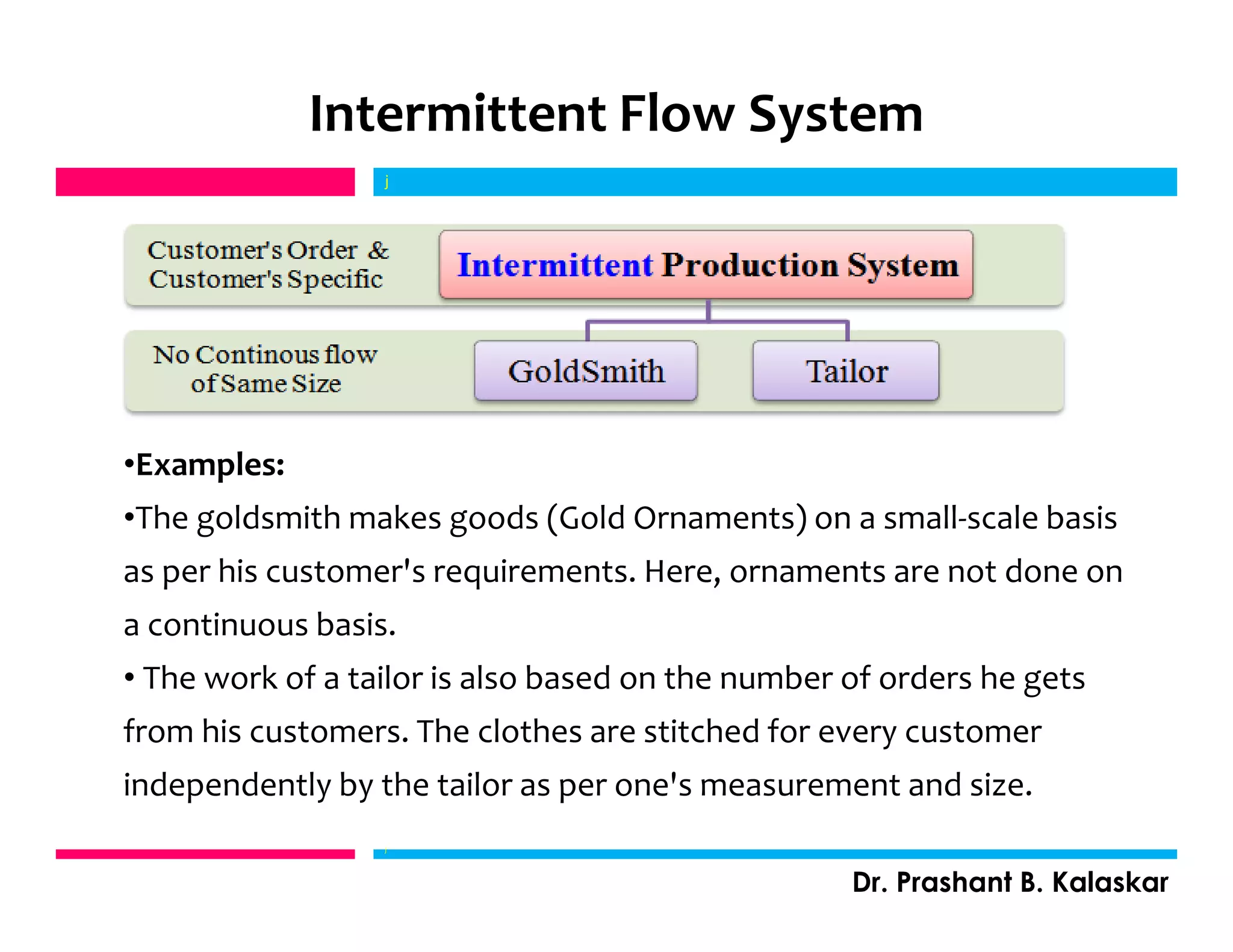 Intermittent Flow System
j
Dr. Prashant B. Kalaskar
j
•Examples:
•The goldsmith makes goods (Gold Ornaments) on a small-scale basis
as per his customer's requirements. Here, ornaments are not done on
a continuous basis.
• The work of a tailor is also based on the number of orders he gets
from his customers. The clothes are stitched for every customer
independently by the tailor as per one's measurement and size.
 