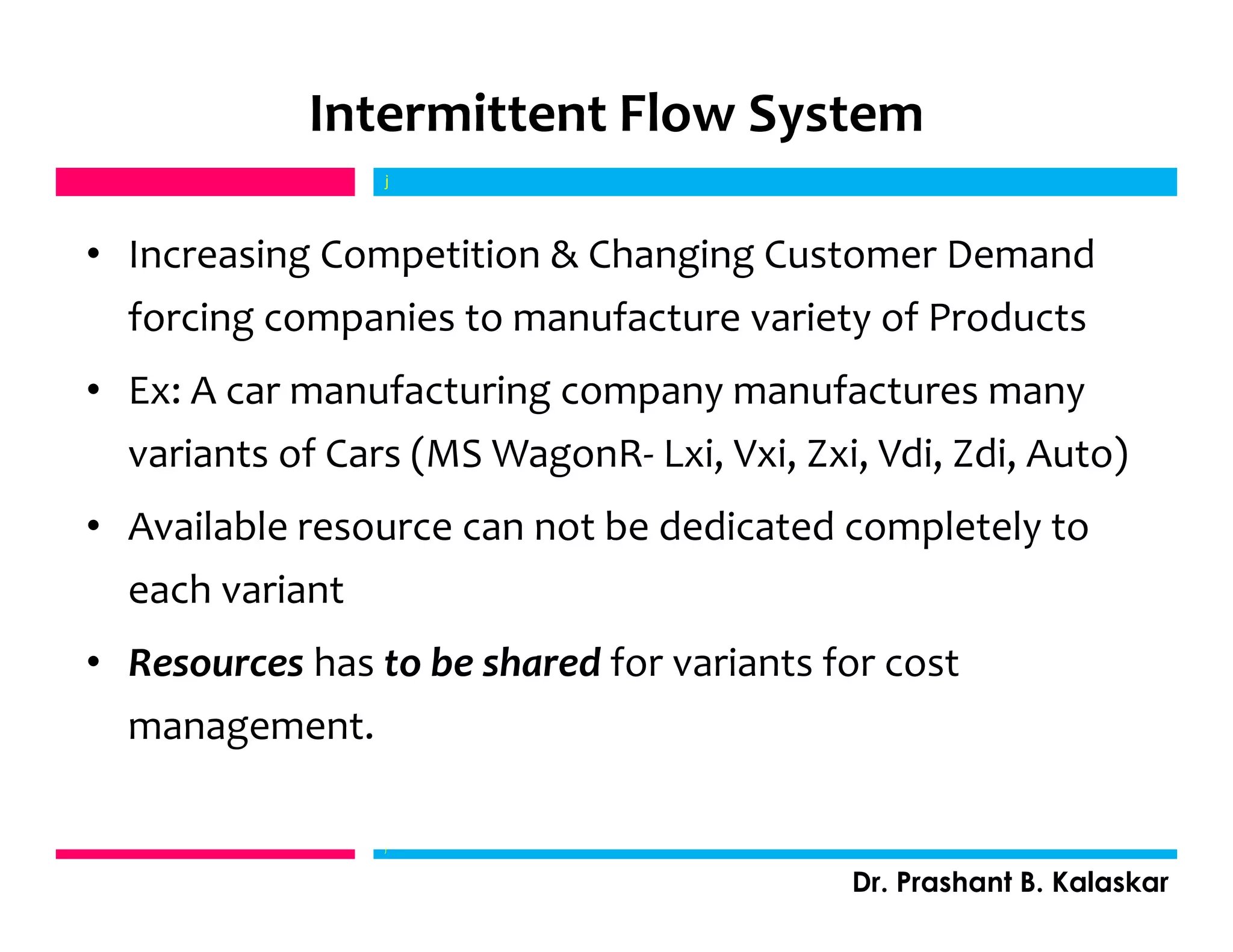Intermittent Flow System
• Increasing Competition & Changing Customer Demand
forcing companies to manufacture variety of Products
• Ex: A car manufacturing company manufactures many
variants of Cars (MS WagonR- Lxi, Vxi, Zxi, Vdi, Zdi, Auto)
• Available resource can not be dedicated completely to
each variant
• Resources has to be shared for variants for cost
management.
j
Dr. Prashant B. Kalaskar
j
 