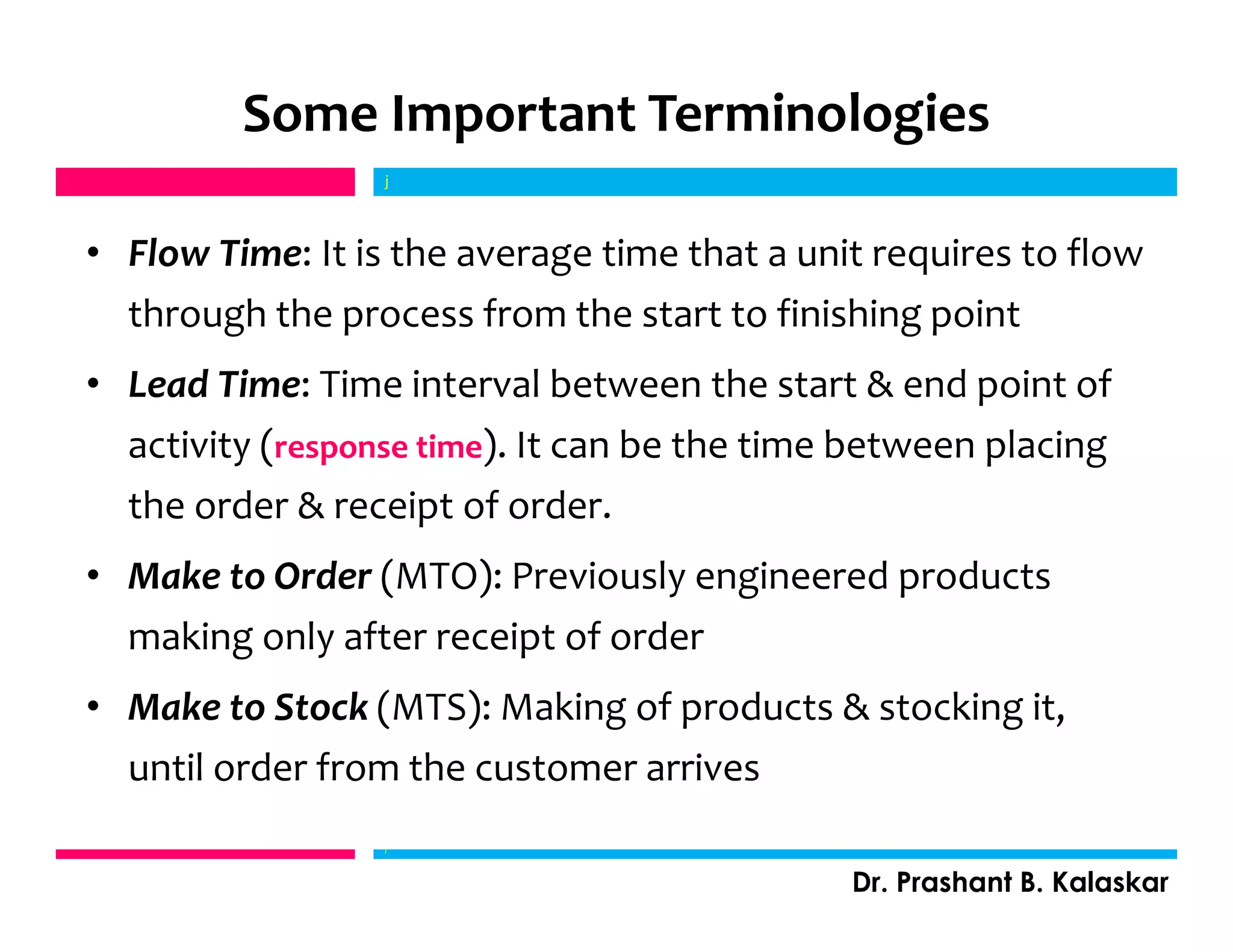 • Flow Time: It is the average time that a unit requires to flow
through the process from the start to finishing point
• Lead Time: Time interval between the start & end point of
activity (response time). It can be the time between placing
the order & receipt of order.
• Make to Order (MTO): Previously engineered products
making only after receipt of order
• Make to Stock (MTS): Making of products & stocking it,
until order from the customer arrives
j
Dr. Prashant B. Kalaskar
j
Some Important Terminologies
 